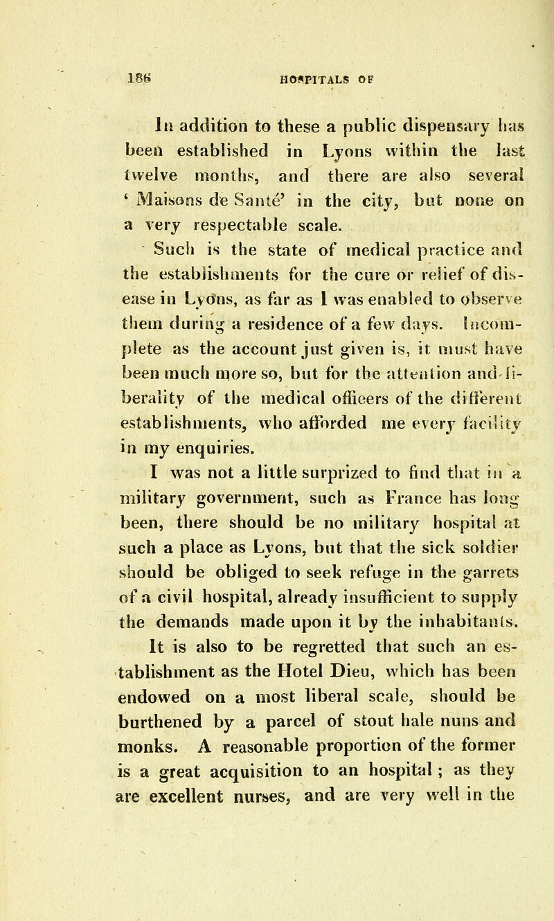 In addition to these a public dispensary has been established in Lyons within the last twelve months, and there are also several ' iMaisons de Sante' in the city, but none on a very respectable scale. Such is the state of medical practice and the estabiishments for the cure or relief of dis- ease in Lyons, as far as I was enabled to observe them during a residence of a few days, hjcom- plete as the account just given is, it must have been much more so, but for the attention andli- berality of the medical officers of the ditferent establishments, who afforded me every facility in my enquiries. I vv^as not a little surprized to find that in a military government, such as France has long been, there should be no military hospital at such a place as Lyons, but that the sick soldier should be obliged to seek refuge in the garrets of a civil hospital, already insufficient to supply the demands made upon it by the inhabitants. It is also to be regretted that such an es- tablishment as the Hotel Dieu, which has been endowed on a most liberal scale, should be burthened by a parcel of stout hale nuns and monks. A reasonable proportion of the former is a great acquisition to an hospital; as they are excellent nurses, and are very well in the