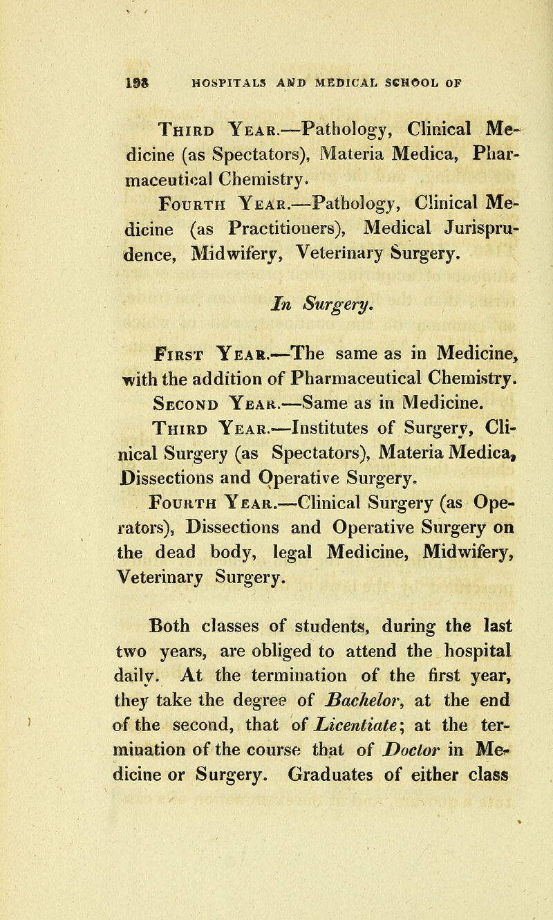 Third Year.—Pathology, Clinical Me- dicine (as Spectators), Materia Medica, Phar- maceutical Chemistry. Fourth Year.—Pathology, Clinical Me- dicine (as Practitioners), Medical Jurispru- dence, Midwifery, Veterinary Surgery. In Surgery, First Year.—The same as in Medicine, with the addition of Pharmaceutical Chemistrj. Second Year.—Same as in Medicine. Third Year.—Institutes of Surgery, Cli- nical Surgery (as Spectators), Materia Medica, Dissections and Operative Surgery. Fourth Year.—Clinical Surgery (as Ope- rators), Dissections and Operative Surgery on the dead body, legal Medicine, Midwifery, Veterinary Surgery. Both classes of students, during the last two years, are obliged to attend the hospital daily. At the termination of the first year, they take the degree of Bachelor, at the end of the second, that of Licentiate \ at the ter- mination of the course that of Doctor in Me^ dicine or Surgery. Graduates of either class