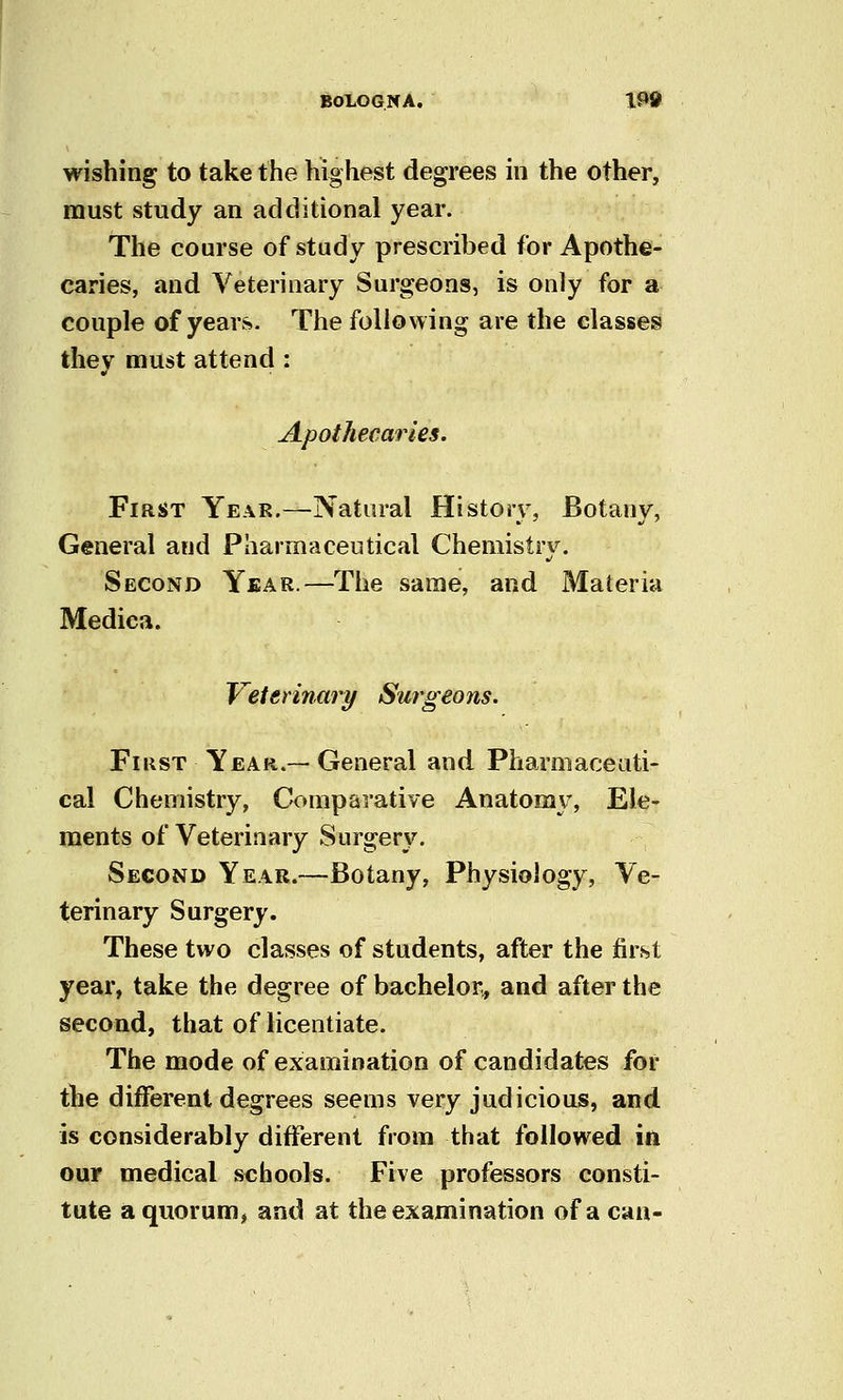 wishing to take the highest degrees in the other, must study an additional year. The course of study prescribed for Apothe- caries, and Veterinary Surgeons, is only for a couple of years. The following are the classes they must attend : Apothecaries. First Year.—Natural History, Botany, General and Pharmaceutical Cheniistrv^ Second Year.—The same, and Materia Medica. Veterinary Surgeons. FiKST Year.— General and Pharmaceuti- cal Chemistry, Comparative Anatomy, Ele- ments of Veterinary Surgery. Second Year.—Botany, Physiology, Ve- terinary Surgery. These two classes of students, after the first year, take the degree of bachelor,, and after the second, that of licentiate. The mode of examination of candidates for tbe different degrees seems very judicious, and is considerably different from that followed in our medical schools. Five professors consti- tute a quorum, and at the examination of a can-