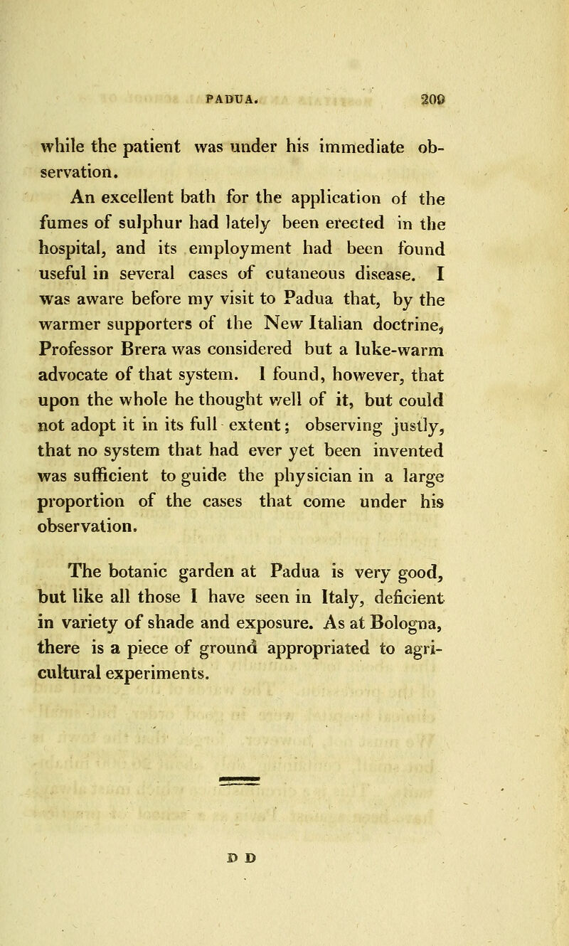 PADUA* 200 while the patient was under his immediate ob- servation. An excellent bath for the application of the fumes of sulphur had lately been erected in the hospital, and its employment had been found useful in several cases of cutaneous disease. I was aware before my visit to Padua that, by the warmer supporters of the New Italian doctrine^ Professor Brera was considered but a luke-warm advocate of that system. 1 found, however, that upon the whole he thought v/ell of it, but could not adopt it in its full extent; observing justly, that no system that had ever yet been invented was sufficient to guide the physician in a large proportion of the cases that come under his observation. The botanic garden at Padua is very good, but like all those I have seen in Italy, deficient in variety of shade and exposure. As at Bologna, there is a piece of ground appropriated to agri- cultural experiments. D D