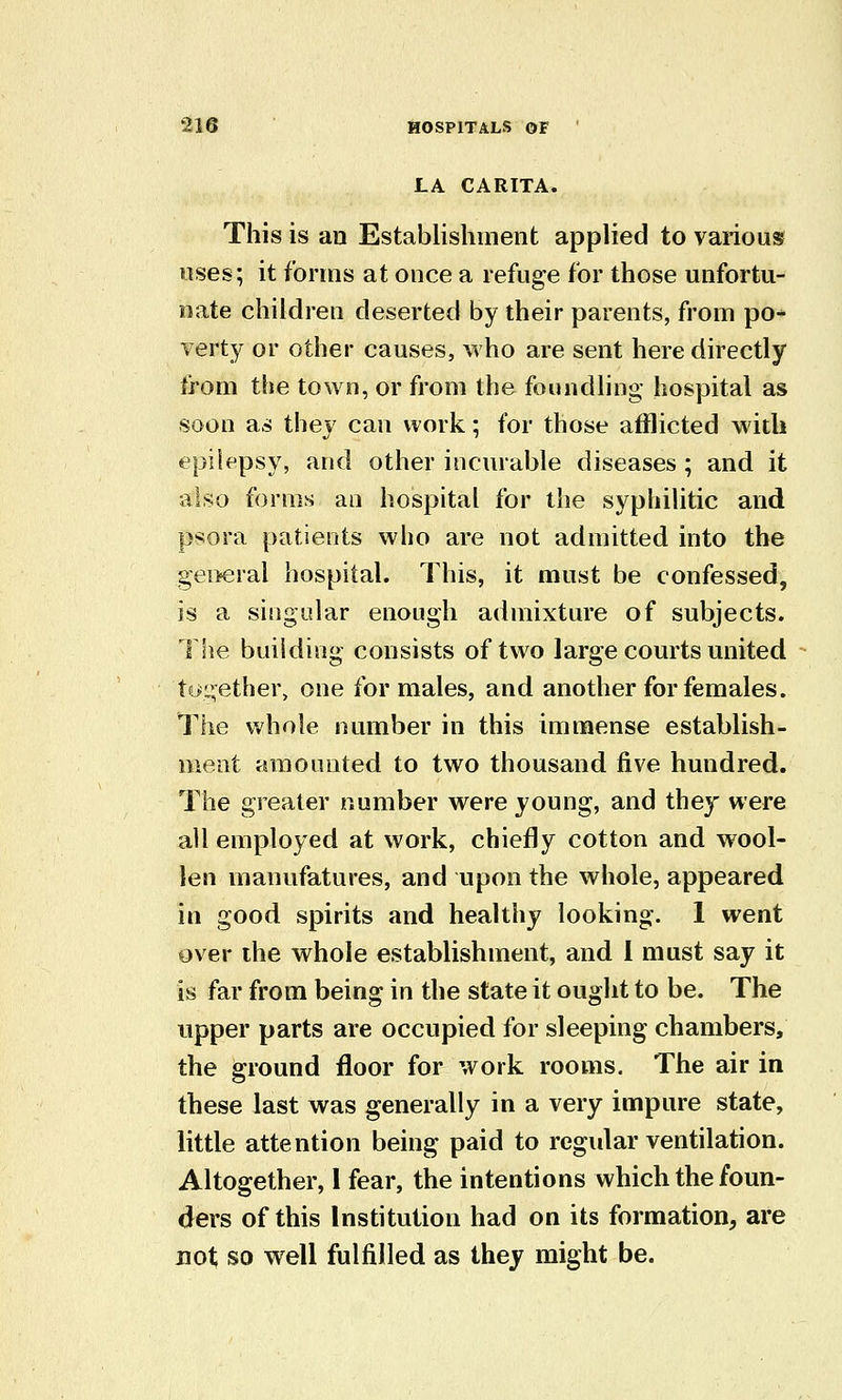 LA CARITA. This is an Establishinent applied to various uses; it forms at once a refuge for those unfortu- nate children deserted by their parents, from po- verty or other causes, who are sent here directly from the town, or from the foundling hospital as soon as they can work; for those afflicted with epilepsy, and other incurable diseases ; and it also forms an hospital for the syphilitic and psora patients who are not admitted into the gei>eral hospital. This, it must be confessed, is a singular enough admixture of subjects. The building consists of two large courts united to^i^ether, one for males, and another for females. The whole number in this immense establish- ment amounted to two thousand five hundred. The greater number were young, and they were all employed at work, chiefly cotton and wool- len manufatures, and upon the whole, appeared in good spirits and healthy looking. 1 went over the whole establishment, and 1 must say it is far from being in the state it ought to be. The upper parts are occupied for sleeping chambers, the ground floor for work rooms. The air in these last was generally in a very impure state, little attention being paid to regular ventilation. Altogether, 1 fear, the intentions which the foun- ders of this Institution had on its formation, are not; so well fulfilled as they might be.