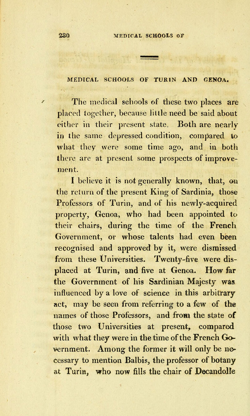 MEDICAL SCHOOLS OF TURIN AND GENOA. The medical schools of ttiese two places are placed together, because liltle need be said about either in their present state. Both are nearly in the same depressed condition, comj^ared to what they were some time ago, and in both there are at present some prospects of improve- ment. I believe it is not generally known, that, oa the return of the present King of Sardinia, those Professors of Turin, and of his newly-acquired property, Genoa, who had been appointed to their chairs, during the time of the French Government, or whose talents had even been recognised and approved by it, were dismissed from these Universities. Twenty-five were dis- placed at Turin, and five at Genoa. How far the Government of his Sardinian Majesty was influenced by a love of science in this arbitrary act, may be seen from referring to a few of the names of those Professors, and from the state of those two Universities at present, compared with what they were in the time of the French Go- vernment. Among the former it will only be ne- cessary to mention Balbis, the professor of botany at Turin, who now fills the chair of Decandolle