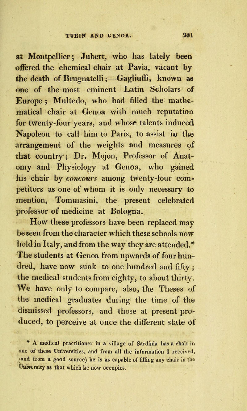 at Montpellier; Jubert, who has lately been offered the chemical chair at Pavia, vacant by the death of Brugnatelli;—Gagliuffi, known as one of the most eminent Latin Scholars of Europe ; Multedo, who had filled the mathe- matical chair at Genoa with much reputation for twenty-four years, and whose talents induced Napoleon to call him to Paris, to assist io the arrangement of the weights and measures of that country; Dr. Mojon, Professor of Anat- omy and Physiology at Genoa, who gained his chair by concours among twenty-four com* petitors as one of whom it is only necessary to mention, Tommasini, the present celebrated professor of medicine at Bologna. How these professors have been replaced may be seen from the character which these schools now hold in Italy, and from the way they are attended.* The students at Genoa from upwards of four hun- dred, have now sunk to one hundred and fifty ; the medical students from eighty, to about thirty. We have only to compare, also, the Theses of the medical graduates during the time of the dismissed professors, and those at present pro- duced, to perceive at once the different state of * A medical practitioner in a village of Sardinia has a chair in one of these Universities, and from all the information I received, /and from a good source) he is as capable of filling any chair in the Unwersity as that which he now occupies.