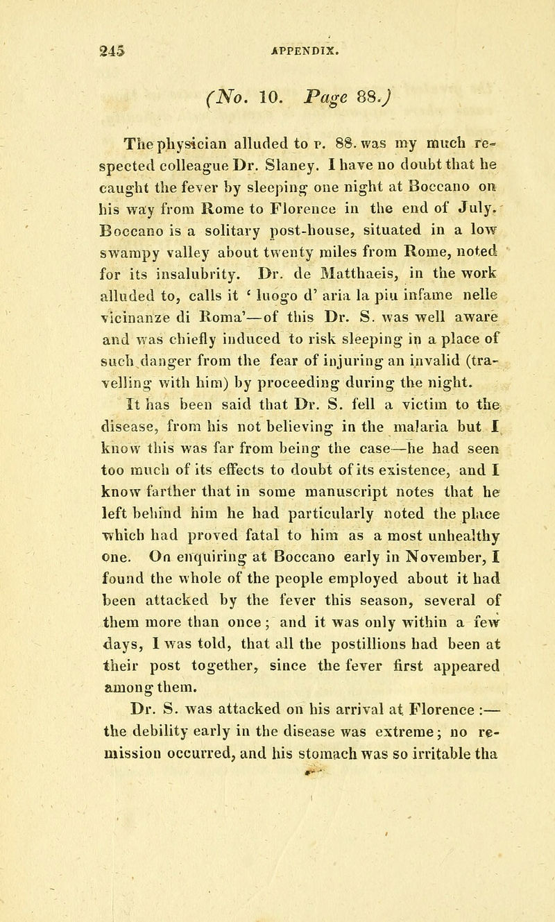 (No. 10. Page 88.; The physician alluded to p. 88. was my much re- spected colleague Dr. Slaney. I have no doubt that he caught the fever by sleeping one night at Boccano on his way from Rome to Florence in the end of July.' Boccano is a solitary post-house, situated in a low swampy valley about twenty miles from Rome, noted for its insalubrity. Dr. de Matthaeis, in the work alluded to, calls it ' luogo d' aria la piu infame nelle vicinanze di Roma'—of this Dr. S. was well aware and Vt'as chiefly induced to risk sleeping in a place of such danger from the fear of injuring an invalid (tra- velling with him) by proceeding during the night. rt has been said that Dr. S. fell a victim to the: disease, from his not believing in the malaria but I know this was far from being the case—he had seen too mucli of its effects to doubt of its existence, and I know farther that in some manuscript notes that he left behind him he had particularly noted the place which had proved fatal to him as a most unhealthy one. On enquiring at Boccano early in November, I found the whole of the people employed about it had been attacked by the fever this season, several of them more than once ; and it was only within a few days, 1 was told, that all the postillions had been at their post together, since the fever first appeared among them. Dr. S. was attacked on his arrival at Florence :— the debility early in the disease was extreme; no re- mission occurred, and his stomach was so irritable tha