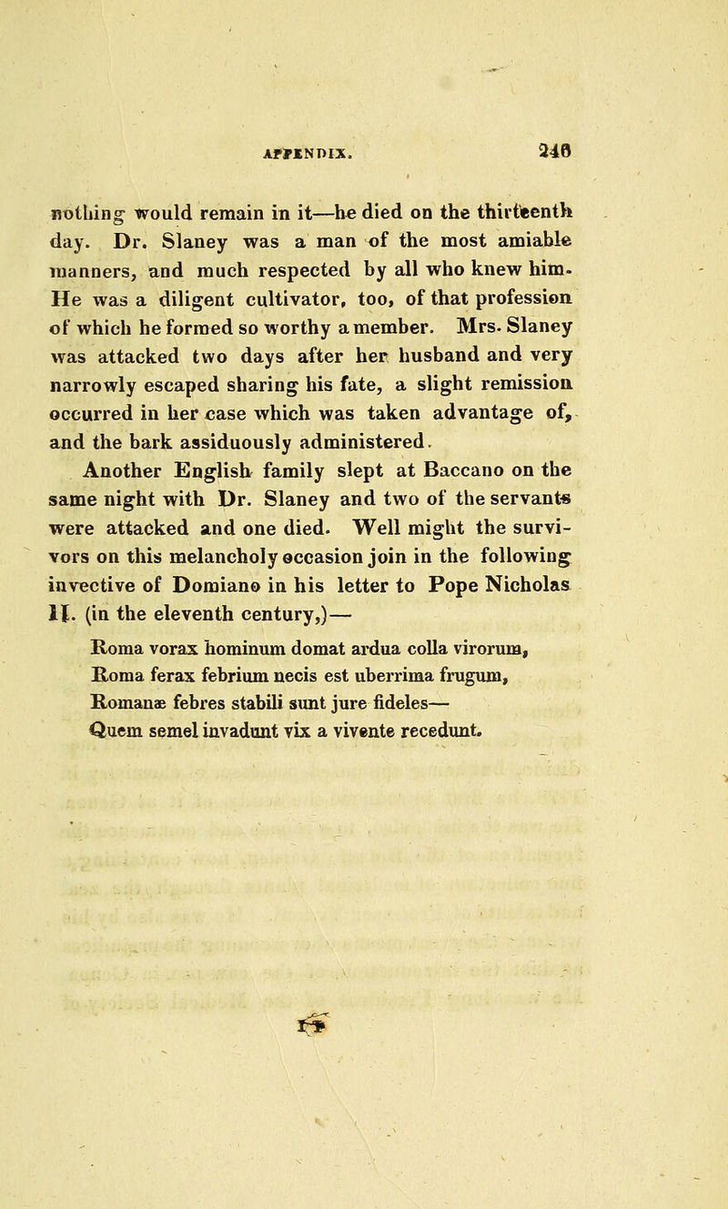 AFMNnix. 248 RtjtLing would remain in it—he died on the thirtieenth day. Dr. Slaney was a man of the most amiable manners, and much respected by all who knew him. He was a diligent cultivator, too, of that profession of which he formed so worthy a member. Mrs. Slaney was attacked two days after her husband and very narrowly escaped sharing his fate, a slight remission occurred in her case which was taken advantage of, and the bark assiduously administered. Another English^ family slept at Baccano on the same night with Dr. Slaney and two of the servant* were attacked and one died. Well might the survi- vors on this melancholy occasion join in the following invective of Domiano in his letter to Pope Nicholas U. (in the eleventh century,)— Roma vorax hominum domat ardua colla virorum, Roma ferax febrium necis est uberrima frugum, Romanae febres stabili sunt jure fideles— Quern semel invadont vix a vivente recedunt. ^^