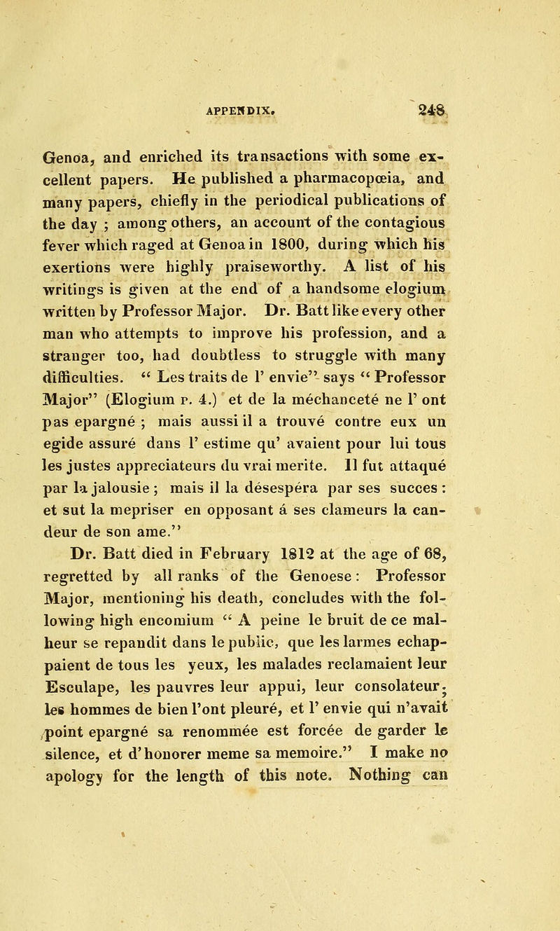 APPERDIX. 24-8 Genoa, and enriched its transactions with some ex- cellent papers. He published a pharmacopoeia, and many papers, chiefly in the periodical publications of the day ; among others, an account of the contagious fever which raged at Genoa in 1800, during which his exertions were highly praiseworthy. A list of his writings is given at the end of a handsome elogiuni written by Professor Major. Dr. Batt like every other man who attempts to improve his profession, and a stranger too, had doubtless to struggle with many difficulties.  Les traits de 1' envie says ^' Professor Major (Elogium p. 4.) et de la mechancete ne 1' ont pas epargne ; mais aussi il a trouve centre eux un egide assure dans V estime qu' avaient pour lui tous les justes appreciateurs du vrai merite. 11 fut attaque par la jalousie; mais il la desespera par ses succes : et sut la mepriser en opposant a ses clameurs la can- deur de son ame. Dr. Batt died in February 1812 at the age of 68, regretted by all ranks of the Genoese: Professor Major, mentioning his death, concludes with the fol- lowing high encomium  A peine le bruit de ce mal- heur se repandit dans le public, que les larmes echap- paient de tous les yeux, les malades reclamaient leur Esculape, les pauvres leur appui, leur consolateurj les hommes de bien Pont pleure, et 1' envie qui n'avait point epargne sa renommee est forcee de garder le silence, et d' honorer meme sa memoire. I make no apology for the length of this note. Nothing can