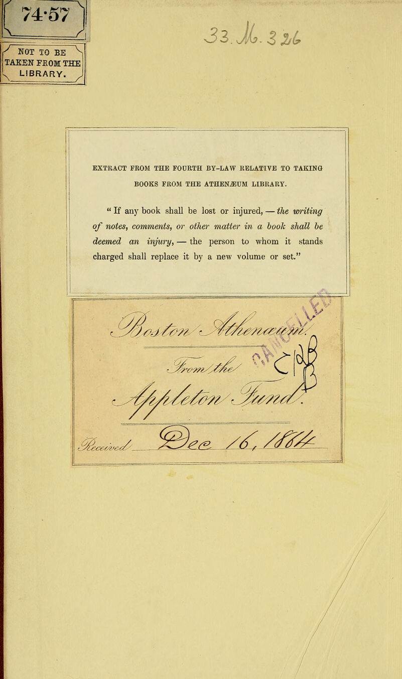74-57 C NOT TO BE ^ TAKEN FEOM THE 's^ LIBRARY. 32.x. ZlU EXTKACT FROM THE FOURTH BY-LAW RELATIVE TO TAKING BOOKS FROM THE ATHENiEUM LIBRARY.  If any book shall be lost or injured, — fke, writing of notes, comments, or other matter in a booh shall he deemed an injury, — the person to whom it stands charged shall replace it by a new volume or set. 3g:^-g^(^_ i-^. /^./,^1f^