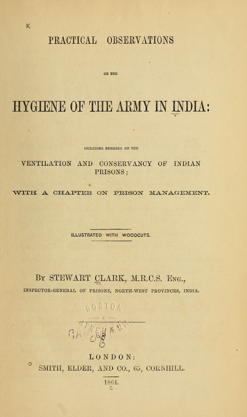 PEACTICAL OBSEEVATIONS HYGIENE OF THE MMY IN INDIA; INCLUDING KEJIAEKS ON TItE VENTILATION AND CONSERVANCY OP INDIAN PEISONS; VSTITH A. CIIA.I*TEIl ON I>RISOISr MA-ISTA-GEMEISTT. ILLUSTRATED WITH WOODCUTS. By STEWART OLAEK, M.R.C.S. Eng., mSPECTOR-GENBRAL OF PRISOJSS, NORTH-WEST PROYINCES, INDIA, LONDON: ^ SMITH, ELDER, AND CO., 05, COENIIILL. 1864. t .