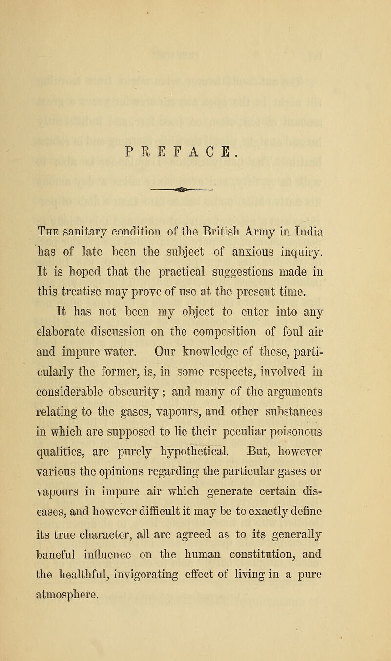 PREFACE. The sanitary condition of the British Army in India has of late been the subject of anxious inquiry. It is hoped that the practical suggestions made in this treatise may prove of use at the present time. It has not been my object to enter into any elaborate discussion on the composition of foul air and impure water. Our knowledge of these, parti- cularly the former, is, in some respects, involved in considerable obscurity; and many of the arguments relating to the gases, vapours, and other substances in which are supposed to lie their peculiar poisonous qualities, are purely hypothetical. But, however various the opinions regarding the particular gases or vapours in impure air which generate certain dis- eases, and however difficult it may be to exactly define its true character, all are agreed as to its generally baneful influence on the human constitution, and the healthful, invigorating effect of living in a pure atmosphere.