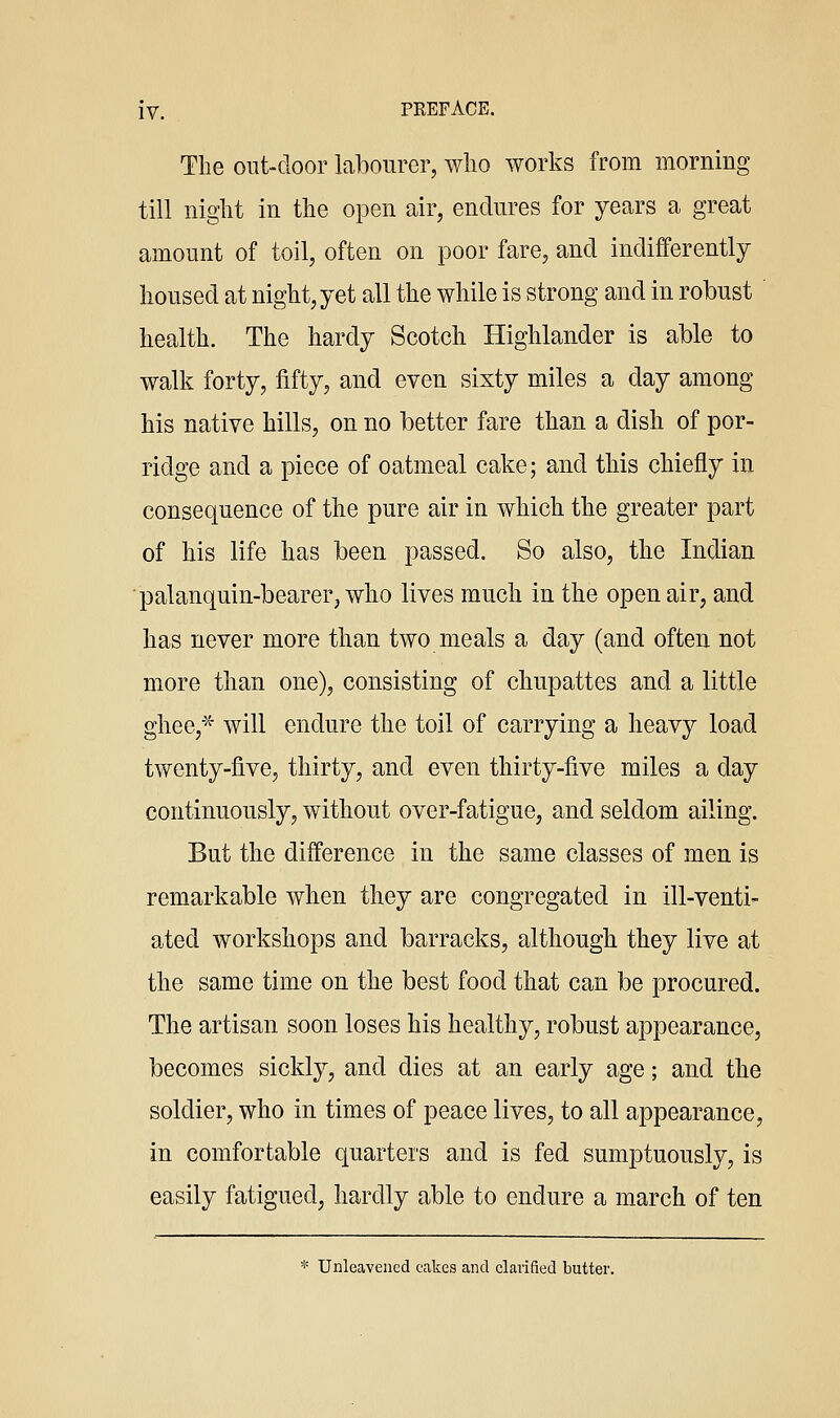 The out-cloor labourer, wlio works from morning till niglit in the open air, endures for years a great amount of toil, often on poor fare, and indifferently housed at night, yet all the while is strong and in robust ' health. The hardy Scotch Highlander is able to walk forty, fifty, and even sixty miles a day among his native hills, on no better fare than a dish of por- ridge and a piece of oatmeal cake; and this chiefly in consequence of the pure air in which the greater part of his life has been passed. So also, the Indian ■palanquin-bearer, who lives much in the open air, and has never more than two meals a day (and often not more than one), consisting of chupattes and a little ghee,^ will endure the toil of carrying a heavy load twenty-five, thirty, and even thirty-five miles a day continuously, without over-fatigue, and seldom ailing. But the difference in the same classes of men is remarkable when they are congregated in ill-venti- ated workshops and barracks, although they live at the same time on the best food that can be procured. The artisan soon loses his healthy, robust appearance, becomes sickly, and dies at an early age; and the soldier, who in times of peace lives, to all appearance, in comfortable quarters and is fed sumptuously, is easily fatigued, hardly able to endure a march of ten * Unleavened cakes and clarified butter.