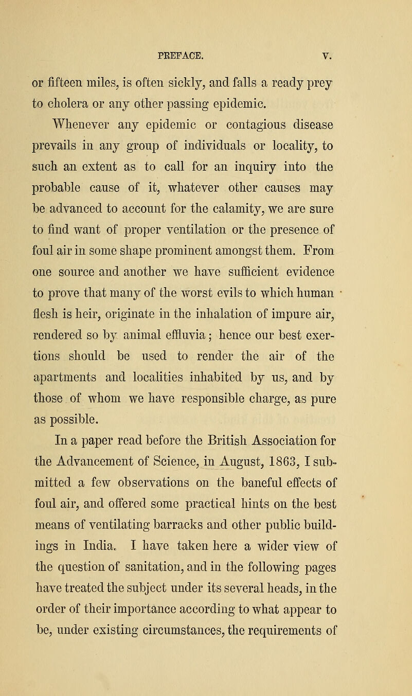 or fifteen miles^ is often sickly, and falls a ready prey to cholera or any other passing epidemic. Whenever any epidemic or contagious disease prevails in any group of individuals or locality, to such an extent as to call for an inquiry into the probable cause of it, whatever other causes may be advanced to account for the calamity, we are sure to find want of proper ventilation or the presence of foul air in some shape prominent amongst them. From one source and another we have sufficient evidence to prove that many of the worst evils to which human • flesh is heir, originate in the inhalation of impure air, rendered so by animal effluvia; hence our best exer- tions should be used to render the air of the apartments and localities inhabited by us, and by those of whom we have responsible charge, as pure as possible. In a paper read before the British Association for the Advancement of Science, in August, 1863, I sub= mitted a few observations on the baneful effects of foul air, and offered some practical hints on the best means of ventilating barracks and other public build- ings in India. I have taken here a wider view of the question of sanitation, and in the following pages have treated the subject under its several heads, in the order of their importance according to what appear to be, under existing circumstances, the requirements of