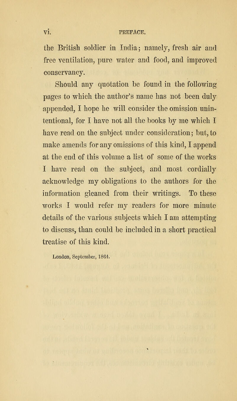 the British soldier in India; namely, fresli air and free ventilation, pure water and food, and improved conservancy. Should any quotation be found in the following pages to which the author's name has not been dul}^ appended, I hope he will consider the omission unin- tentional, for I have not all the books by me which I have read on the subject under consideration; but, to make amends for any omissions of this kind, I append at the end of this volume a list of some of the works I have read on the subject, and most cordially acknowledge my obligations to the authors for the information gleaned from their writings. To these works I would refer my readers for more minute details of the various subjects which I am attempting to discuss, than could be included in a short practical treatise of this kind. London, September, 1864.