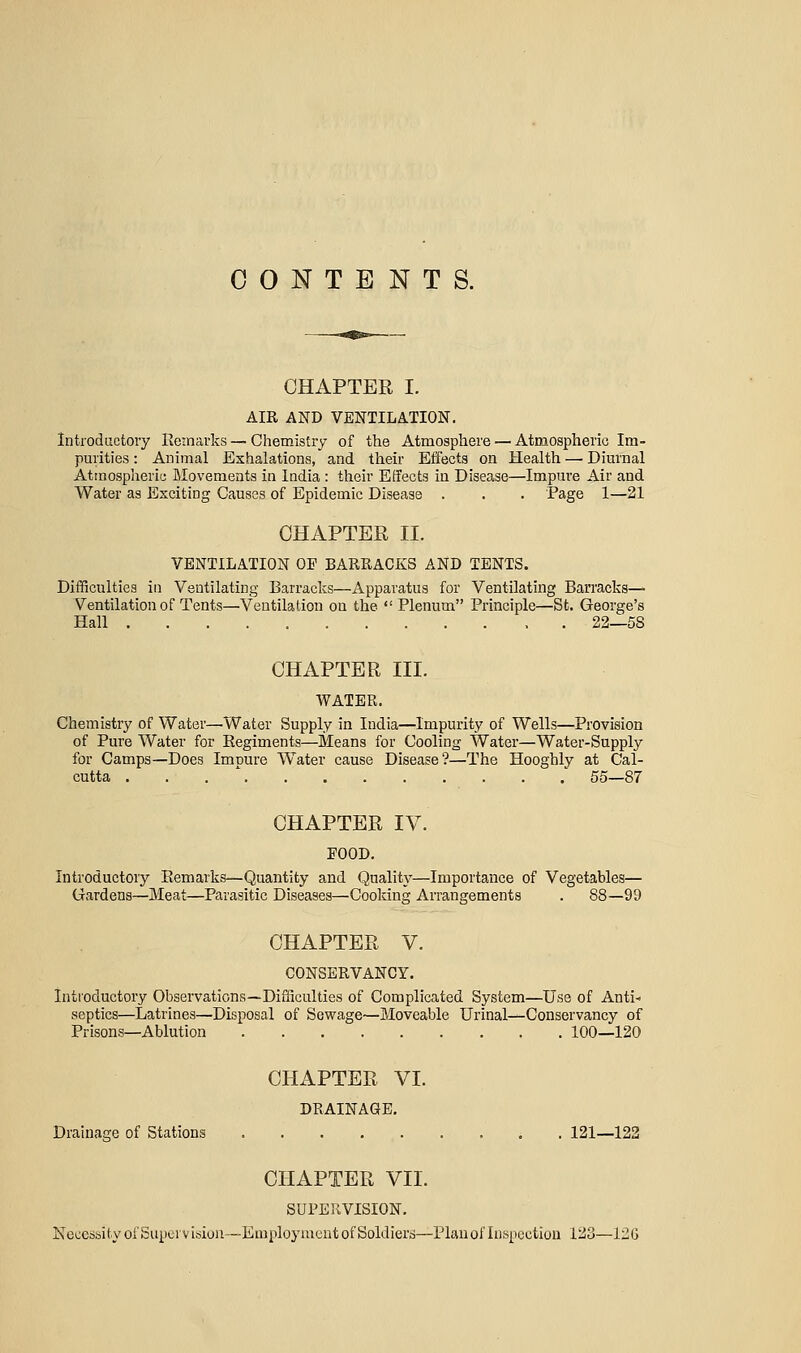CONTENTS. CHAPTER I. AIR AND VENTILATION. Introductory Remarks — Chemistry of the Atmosphere — Atmospheric Im- purities : Animal Exhalations, and their Effects on Health — Dimnal Atinosplieric Movements in India : their Effects in Disease—Impm-e Air and Water as Exciting Causes of Epidemic Disease . . . Page 1—21 CHAPTER II. VENTILATION OF BARRACKS AND TENTS. Difficulties in Ventilating Barracks—Apparatus for Ventilating Barracks— Ventilation of Tents—Ventilation on the  Plenum Principle—St. George's Hall . 22—58 CHAPTER III. AVATER. Chemistry of Water—Water Supply in India—Impurity of Wells—Provision of Pure Water for Eegiments—Means for Cooling Water—Water-Supply for Camps—Does Impure Water cause Disease?—The Hooghly at Cal- cutta . . . ' .' 55—87 CHAPTER IV. FOOD. Introductory Eemarks—Quantity and Quality—Importance of Vegetables— Gardens—Meat—Parasitic Diseases—Cooking Arrangements . 88—99 CHAPTER V. CONSERVANCY. Introductory Observations—Difficulties of Complicated System—Use of Anti- septics—Latrines—Disposal of Sewage—Moveable Urinals-Conservancy of Prisons—Ablution 100—120 CHAPTER VI. DRAINAGE, Drainage of Stations 121—122 CHAPTER VII. SUPERVISION, Necessity ofSupervision—Employment of Soldiers—Plauoflnspcction 123—12G