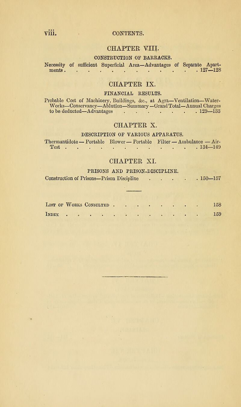 Vlll. CONTENTS. CHAPTER VIII. CONSTKUCTION OF BARRACKS. Necessity of sufiScient Superficial Area—Advantages of Separate Apart- ments 127—128 CHAPTER IX. FINANCIAL RESULTS. Probable Cost of Machinery, Buildings, &c., at Agra—Ventilation—Water- Works—Conservancy—Ablution—Summary —Grand Total—Annual Charges to be deducted—Advantages 129—133 CHAPTER X. DESCRIPTION OF VARIOUS APPARATUS. Thermantidote — Portable Blower — Portable Filter — Ambulance — Air- Test 134—149 CHAPTER XI. PRISONS AND PRISON-DISCIPLINE. Construction of Prisons—Prison Discipline 150—157 List of Works Consulted 158 Index . , 159