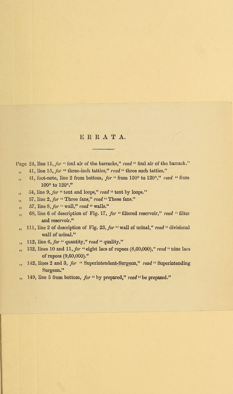 ERRATA. Page 24, line 11, for  foul air of the barracks, read  foul air of the barrack. ,, 41, line 15, for  three-inch tatties, read  three such tatties. „ -11, foot-note, line 2 from bottom, for  from 150° to 120°, read  from 100° to 120°. ,5 54, line 9,/or tent and loops, rmc? tent by loops. ,, 57, line 2, for  Three fans, read  These fans. „ 57, line 8, for  wall, read  walls. ,, 68, line 6 of description of Fig. 17, for  filtered reservoir, read  filter and reservoir. ,, 111, line 2 of description of Fig. 23, for  wall of urinal, read  divisional wall of urinal. ,, 112, line 6, for  quantity, read  quality. ,, 132, lines 10 and 11, for  eight lacs of rupees (8,60,000), read  nine lacs of rupees (9,60,000). ,, 142, lines 2 and 3, for  Superintendent-Surgeon, reac? Superintending Surgeon. ,, 149, line 5 from bottom, for  by prepared, readbe prepared.