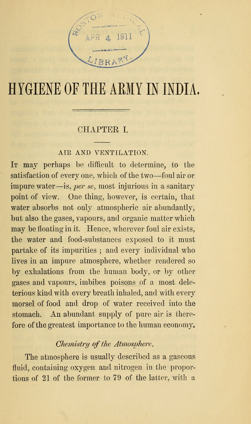 HYGIENE OF THE AMY IN INDIA. CHAPTER I. AIR AND VENTILATION. It may perhaps be difficult to determine, to the satisfaction of every one, which of the two—foul air or impure water—is, per se, most injurious in a sanitary point of view. One thing, however, is certain, that water absorbs not only atmospheric air abundantly, but also the gases, vapours, and organic matter which may be floating in it. Hence, wherever foul air exists, the water and food-substances exposed to it must partake of its impurities ; and every individual who lives in an impure atmosphere, whether rendei^ed so by exhalations from the human body, or by other gases and vapours, imbibes poisons of a most dele- terious kind with every breath inhaled, and with every morsel of food and drop of water received into the stomach. An abundant supply of pure air is there- fore of the greatest importance to the human econom}^. Chemistry of the Atmosphere. The atmosphere is usually described as a gaseous fluid, containing oxygen and nitrogen in the propor- tions of 21 of the former to 79 of the latter, with a