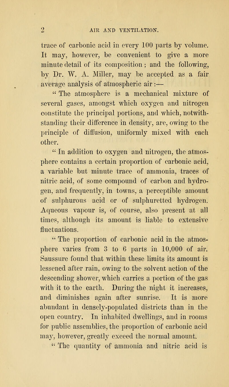 trace of carbonic acid in every 100 parts by volume. It may, however, be convenient to give a more minute detail of its composition; and the following, by Dr. W. A. Miller, may be accepted as a fair average analysis of atmospheric air :—  The atmosphere is a mechanical mixture of several gases, amongst which oxygen and nitrogen constitute the principal portions, and which, notwith- standing their difference in density, are, owing to the principle of diffusion, uniformly mixed with each other.  In addition to oxygen and nitrogen, the atmos- phere contains a certain proportion of carbonic acid, a variable but minute trace of ammonia, traces of nitric acid, of some compound of carbon and hydro- gen, and frequently, in towns, a perceptible amount of sulphurous acid or of sulphuretted hydrogen. Aqueous vapour is, of course, also present at all times, although its amount is liable to extensive fluctuations.  The proportion of carbonic acid in the atmos- |)here varies from 3 to 6 parts in 10,000 of air. Saussure found that within these limits its amount is lessened after rain, owing to the solvent action of the descending shower, which carries a portion of the gas with it to the earth. During the night it increases, and diminishes again after sunrise. It is more abundant in densely-populated districts than in the open country. In inhabited dwellings, and in rooms for public assemblies, the proportion of carbonic acid may, however, greatly exceed the normal amount. ^' The quantity of ammonia and nitric acid is