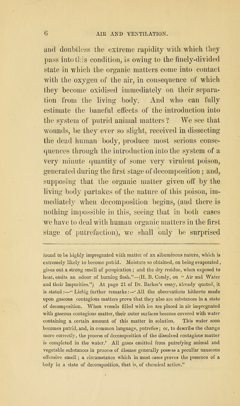 and doubtless tlie extreme rapidity with wliich they pass into tills condition, is owing to the finely-divided state in which the organic matters come into contact with the oxygen of the air, in consequence of which they become oxidised immediately on their separa- tion from the living body. And who can fully estimate the baneful effects of the introduction into the system of putrid animal matters ? We see that wounds, be they ever so slight, received in dissecting the dead human body, produce most serious conse- quences through the introduction into the system of a very minute quantity of some very virulent poison, generated during the first stage of decomposition; and, supposing that the organic matter given off by the living body partakes of the nature of this poison, im- mediately when decomposition begins, (and there is nothing impossible in this, seeing that in both cases we have to deal with human organic matters in the first stage of putrefaction), we shall only be surprised found lo be lughly impregnated with matter of an albuminous nature, which is extremely likely to become putiid. Moisture so obtained, on being evaporated, gives out a strong smell of perspiration ; and the dry residue, when exposed to heat, emits an odour of burning flesli.—(H. B. Condy, on  Air and Water and their Impurities.) At page 21 of Dr. Barker's essay, already quoted, it is stated:— Liebig further remarks:—'All the observations hitherto made upon gaseous contagious matters prove that they also are substances in a state of decomposition. When vessels filled with ice are placed in air impregnated with gaseous contagious matter, their outer surfaces become covered with water containing a certain amount of this matter in solution. This water soon becomes putrid, and, in common language, putrefies ; or, to describe the change more correctly, the process of decomposition of the dissolved contagious matter is completed in the water.' All gases emitted from putrefying animal and vegetable substances in process of disease generally possess a peculiar nauseous offensive smell; a circumstance which in most cases proves the presence of a body in a state of decomposition, that is, of cliemical action.