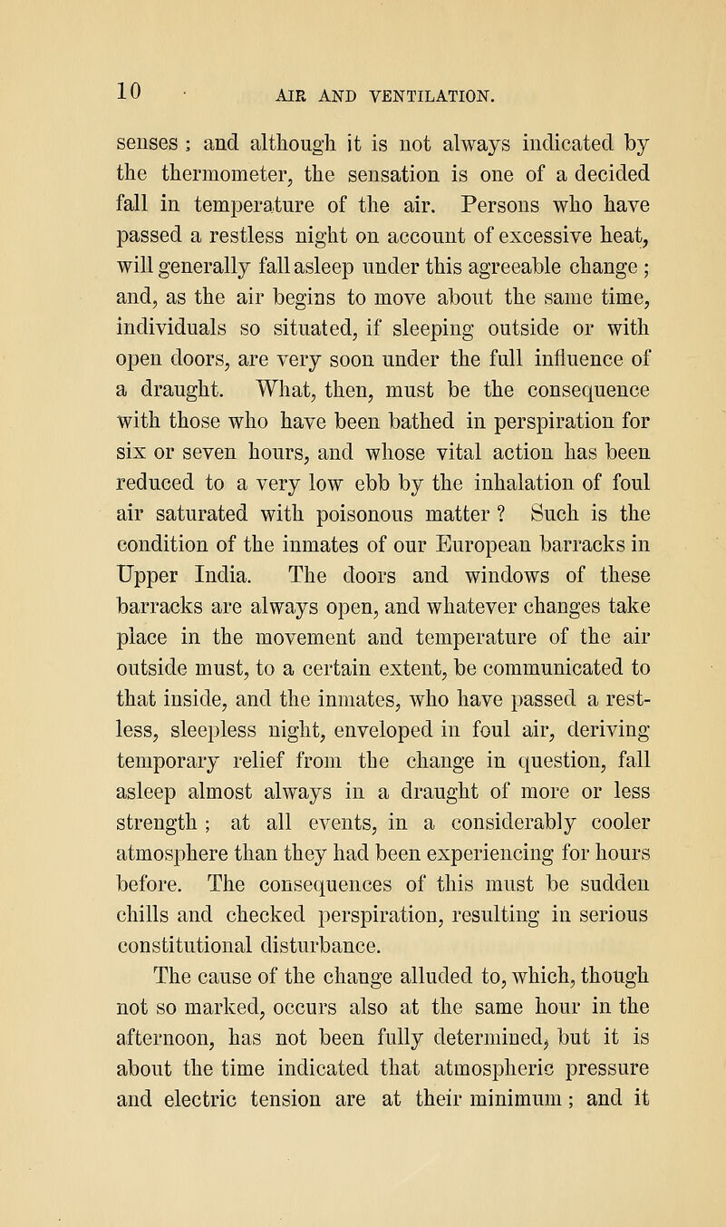 senses ; and although it is not always indicated by the thermometer, the sensation is one of a decided fall in temperature of the air. Persons who have passed a restless night on account of excessive heat, will generally fall asleep under this agreeable change -, and, as the air begins to move about the same time, individuals so situated, if sleeping outside or with 023en doors, are very soon under the full influence of a draught. What, then, must be the consequence with those who have been bathed in perspiration for six or seven hours, and whose vital action has been reduced to a very low ebb by the inhalation of foul air saturated with poisonous matter ? Such is the condition of the inmates of our European barracks in Upper India. The doors and windows of these barracks are always open, and whatever changes take place in the movement and temperature of the air outside must, to a certain extent, be communicated to that inside, and the inmates, who have passed a rest- less, sleepless night, enveloped in foul air, deriving temporary relief from the change in question, fall asleep almost always in a draught of more or less strength ; at all events, in a considerably cooler atmosphere than they had been experiencing for hours before. The consequences of this must be sudden chills and checked perspiration, resulting in serious constitutional disturbance. The cause of the change alluded to, which, though not so marked, occurs also at the same hour in the afternoon, has not been fully determined^ but it is about the time indicated that atmospheric pressure and electric tension are at their minimum; and it