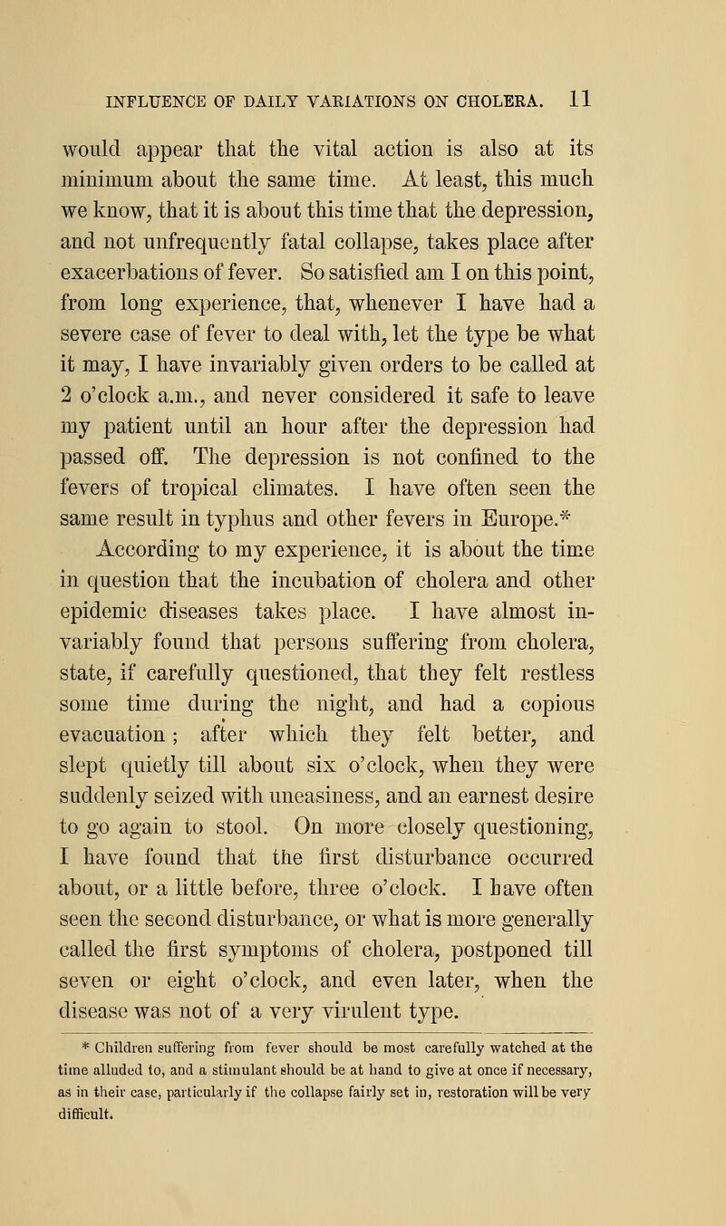 would appear that tlie vital action is also at its minimum about the same time. At least, this much we know, that it is about this time that the depression, and not unfrequently fatal collapse, takes place after exacerbations of fever. So satisfied am I on this point, from long experience, that, whenever I have had a severe case of fever to deal with, let the type be what it may, I have invariably given orders to be called at 2 o'clock a.m., and never considered it safe to leave my patient until an hour after the depression had passed off. The depression is not confined to the fevers of tropical climates. I have often seen the same result in typhus and other fevers in Europe.* According to my experience, it is about the time in question that the incubation of cholera and other epidemic diseases takes place. I have almost in- variably found that persons suffering from cholera, state, if carefully questioned, that they felt restless some time during the night, and had a copious evacuation; after which they felt better, and slept quietly till about six o'clock, when they were suddenly seized with uneasiness, and an earnest desire to go again to stool. On more closely questioning, I have found that the first disturbance occurred about, or a little before, three o'clock. I have often seen the second disturbance, or what is more generally called the first symptoms of cholera, postponed till seven or eight o'clock, and even later, when the disease was not of a very virulent type. * Children suffering from fever should be most carefully watched at the time alluded to, and a stimulant should be at hand to give at once if necessary, as in their case, particularly if tlie collapse fairly set in, restoration will be very difficult.