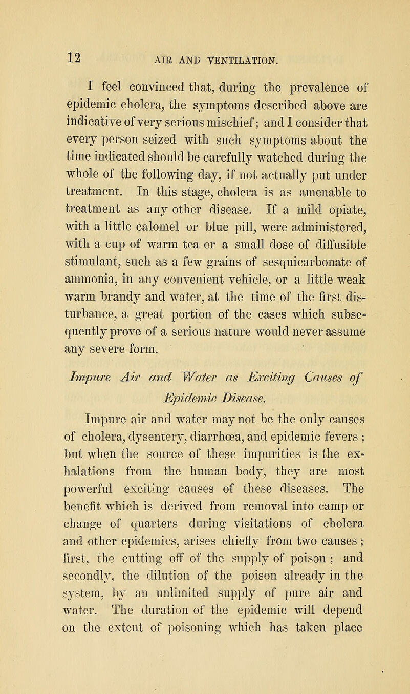 I feel convinced tliat, during the prevalence of epidemic cholera, the symptoms described above are indicative of very serious mischief; and I consider that every person seized with such symptoms about the time indicated should be carefully watched during the whole of the following day, if not actually put under treatment. In this stage, cholera is as amenable to treatment as any other disease. If a mild opiate, with a little calomel or blue pill, were administered, with a cup of warm tea or a small dose of diffusible stimulant, such as a few grains of sesquicarbonate of ammonia, in any convenient vehicle, or a little weak warm brandy and water, at the time of the first dis- turbance, a great portion of the cases which subse- quently prove of a serious nature would never assume any severe form. Im/pure Air and Water as Exciting Causes of Epidemic Disease. Impure air and water may not be the only causes of cholera, dysentery, diarrhoea, and epidemic fevers ; but when the source of these impurities is the ex- halations from the human body, they are most powerful exciting causes of these diseases. The benefit which is derived from removal into camp or change of quarters during visitations of cholera and other epidemics, arises chiefly from two causes ; first, the cutting off of the supply of poison ; and secondly, the dilution of the poison already in the system, by an unlimited supply of pure air and water. The duration of the epidemic will depend on the extent of poisoning which has taken place