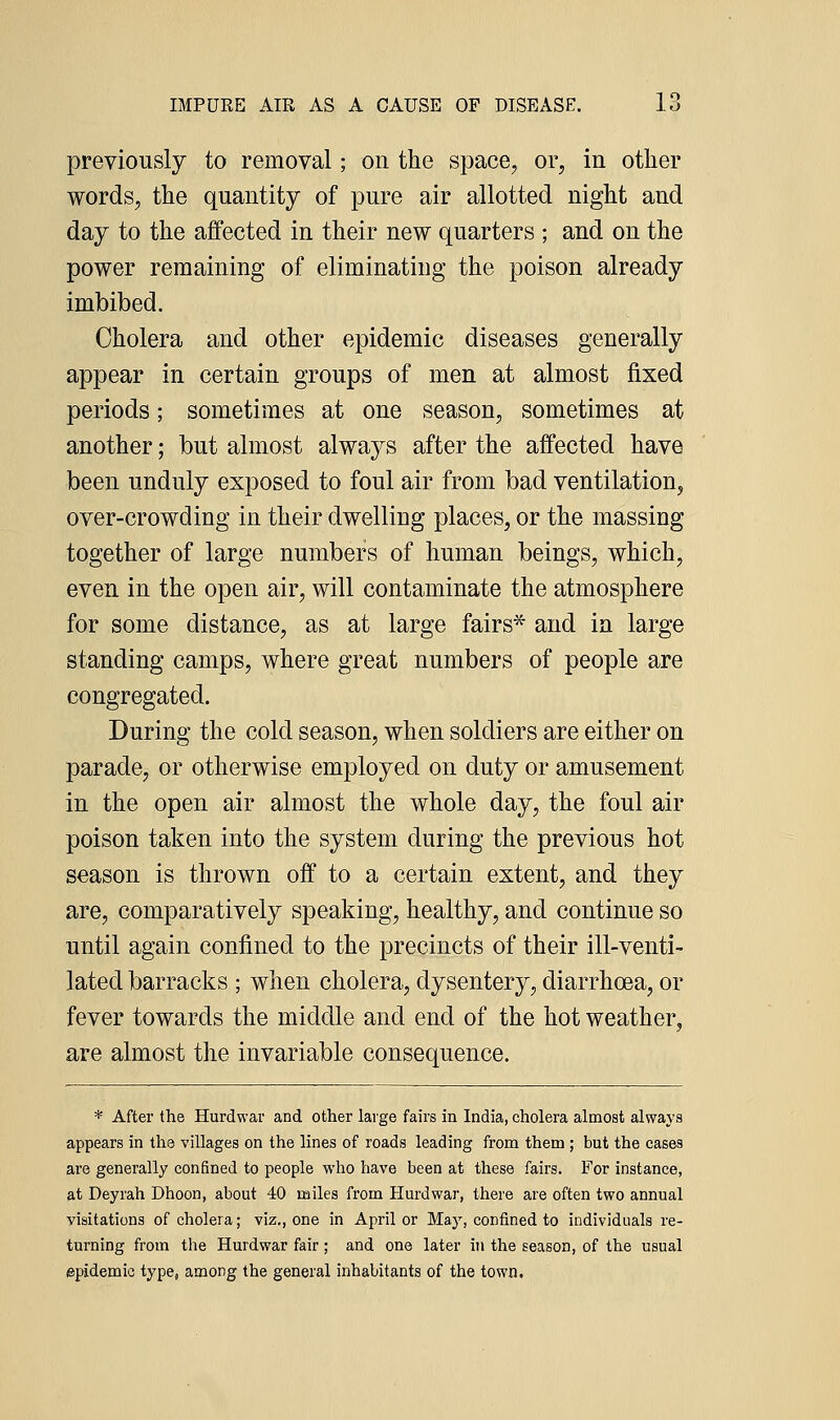 previously to removal; on the space, or, in other words, the quantity of pure air allotted night and day to the affected in their new quarters ; and on the power remaining of eliminating the poison already imbibed. Cholera and other epidemic diseases generally appear in certain groups of men at almost fixed periods; sometimes at one season, sometimes at another; but almost always after the affected have been unduly exposed to foul air from bad ventilation, over-crowding in their dwelling places, or the massing together of large numbers of human beings, which, even in the open air, will contaminate the atmosphere for some distance, as at large fairs* and in large standing camps, where great numbers of people are congregated. During the cold season, when soldiers are either on parade, or otherwise employed on duty or amusement in the open air almost the whole day, the foul air poison taken into the system during the previous hot season is thrown off to a certain extent, and they are, comparatively speaking, healthy, and continue so until again confined to the precincts of their ill-venti- lated barracks ; when cholera, dysentery, diarrhoea, or fever towards the middle and end of the hot weather, are almost the invariable consequence. * After the Hurdwar and other large fairs in India, cholera almost always appears in the villages on the lines of roads leading from them ; but the cases are generally confined to people who have been at these fairs. For instance, at Deyrah Dhoon, about 40 miles from Hurdwar, there are often two annual visitations of cholera; viz., one in April or Maj', confined to individuals re- turning from the Hurdwar fair; and one later in the season, of the usual epidemic type, among the general inhabitants of the town.