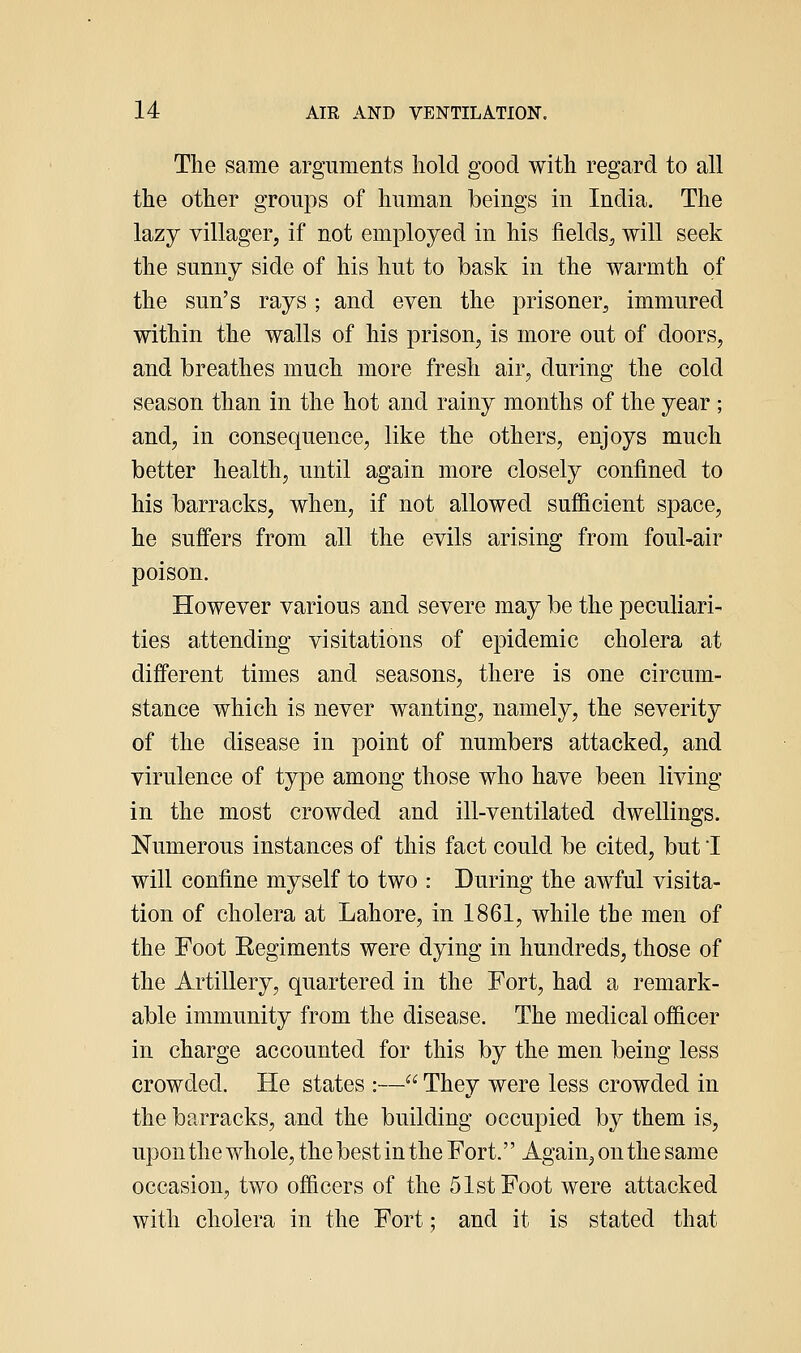 The same arguments hold good with regard to all the other groups of human beings in India. The lazy villager, if not employed in his fields^ will seek the sunny side of his hut to bask in the warmth of the sun's rays ; and even the prisoner, immured within the walls of his prison, is more out of doors, and breathes much more fresh air, during the cold season than in the hot and rainy months of the year ; and, in consequence, like the others, enjoys much better health, until again more closely confined to his barracks, when, if not allowed sufficient space, he suffers from all the evils arising from foul-air poison. However various and severe may be the peculiari- ties attending visitations of epidemic cholera at different times and seasons, there is one circum- stance which is never wanting, namely, the severity of the disease in point of numbers attacked, and virulence of type among those who have been living in the most crowded and ill-ventilated dwellings. Numerous instances of this fact could be cited, but I will confine myself to two : During the awful visita- tion of cholera at Lahore, in 1861, while the men of the Foot Eegiments were dying in hundreds, those of the Artillery, quartered in the Fort, had a remark- able immunity from the disease. The medical ofiicer in charge accounted for this by the men being less crowded. He states :— They were less crowded in the barracks, and the building occupied by them is, upon the whole, the best in the Fort. Again, on the same occasion, two ofiicers of the 51st Foot were attacked with cholera in the Fort; and it is stated that