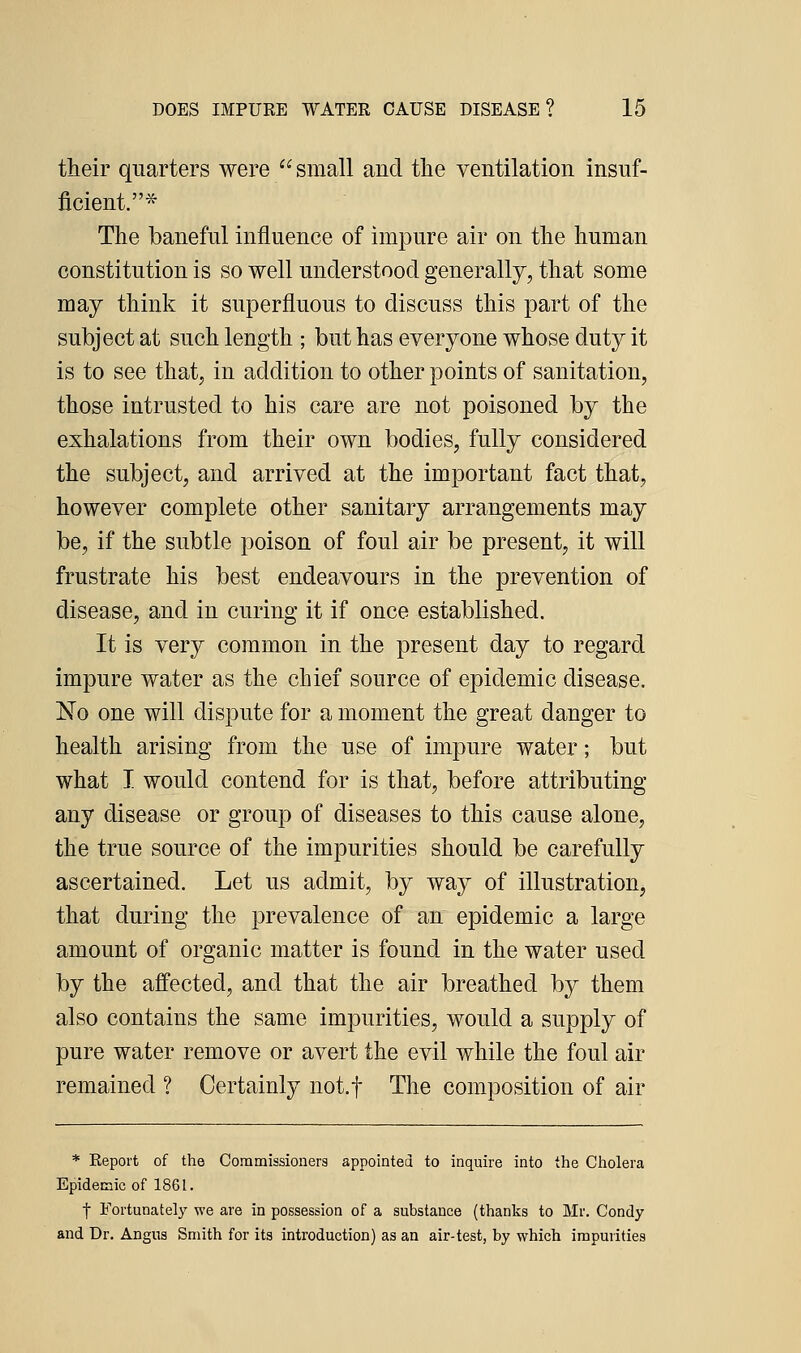 their quarters were small and the ventilation insuf- ficient.* The baneful influence of impure air on the human constitution is so well understood generally, that some may think it superfluous to discuss this part of the subject at such length ; but has everyone whose duty it is to see that, in addition to other points of sanitation, those intrusted to his care are not poisoned by the exhalations from their own bodies, fully considered the subject, and arrived at the important fact that, however complete other sanitary arrangements may be, if the subtle poison of foul air be present, it will frustrate his best endeavours in the prevention of disease, and in curing it if once established. It is very common in the present day to regard impure water as the chief source of epidemic disease. No one will dispute for a moment the great danger to health arising from the use of impure water; but what I would contend for is that, before attributing any disease or group of diseases to this cause alone, the true source of the impurities should be carefully ascertained. Let us admit, by way of illustration, that during the prevalence of an epidemic a large amount of organic matter is found in the water used by the affected, and that the air breathed by them also contains the same impurities, would a supply of pure water remove or avert the evil while the foul air remained ? Certainly not.f The composition of air * Report of the Commissioners appointed to inquire into the Cholera Epidemic of 1861. I Fortunately we are in possession of a substance (thanks to Mr. Condy and Dr. Angus Smith for its introduction) as an air-test, by which impurities