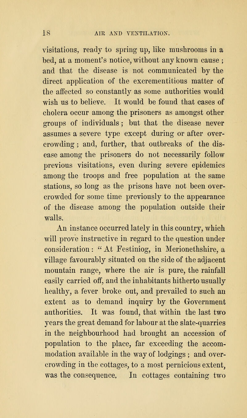visitations, ready to spring up, like mushrooms in a bed, at a moment's notice, without any known cause ; and that the disease is not communicated by the direct application of the excrementitious matter of the affected so constantly as some authorities would wish us to believe. It would be found that cases of cholera occur among the prisoners as amongst other groups of individuals; but that the disease never assumes a severe type except during or after over- crowding ; and, further, that outbreaks of the dis- ease among the prisoners do not necessarily follow previous visitations, even during severe epidemics among the troops and free population at the same stations, so long as the prisons have not been over- crowded for some time previously to the appearance of the disease among the population outside their walls. An instance occurred lately in this country, which will prove instructive in regard to the question under consideration:  At Festiniog, in Merionethshire, a village favourably situated on the side of the adjacent mountain range, where the air is pure, the rainfall easily carried off, and the inhabitants hitherto usually healthy, a fever broke out, and prevailed to such an extent as to demand inquiry by the Government authorities. It was found, that within the last two years the great demand for labour at the slate-quarries in the neighbourhood had brought an accession of population to the place, far exceeding the accom- modation available in the way of lodgings ; and over- crowding in the cottages, to a most pernicious extent, was the consequence, In cottages containing two