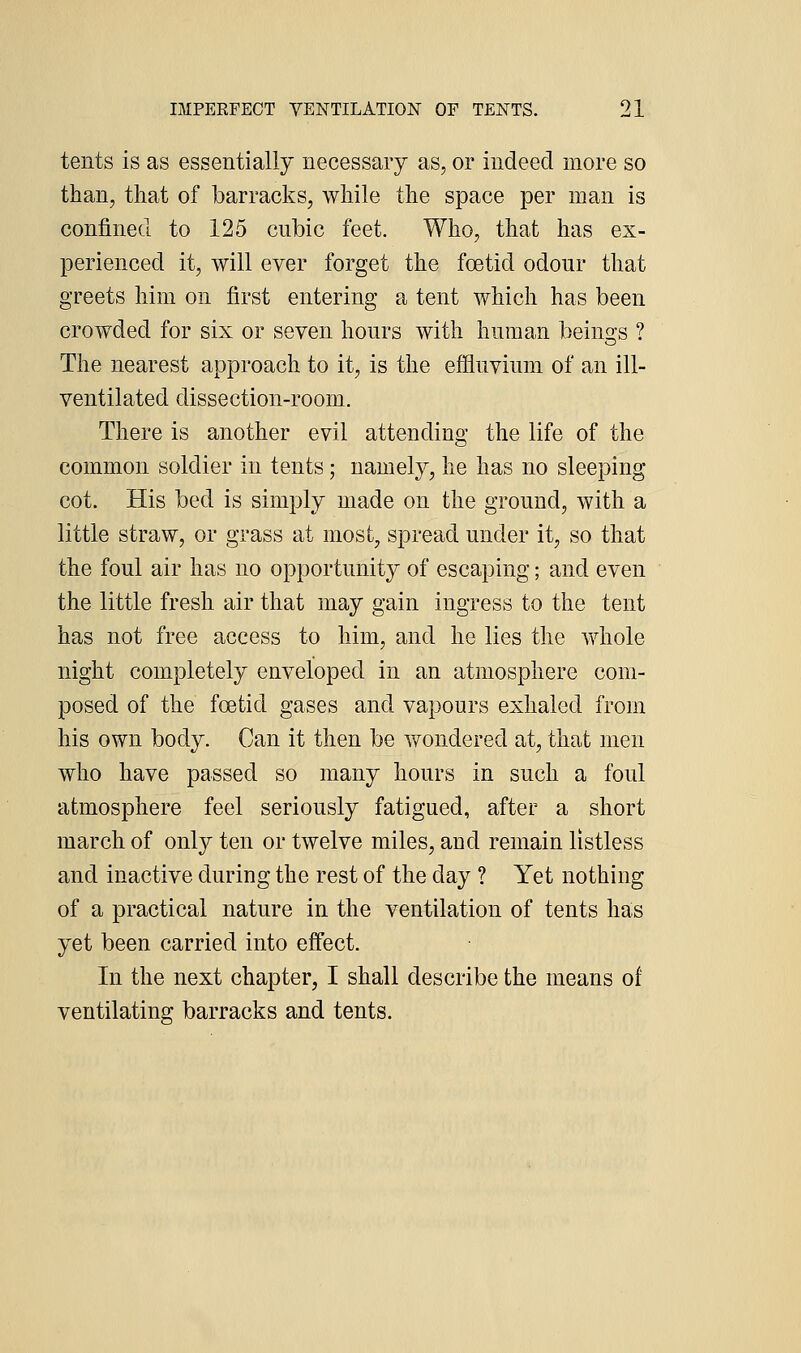 tents is as essentially necessary as, or indeed more so than, that of barracks, while the space per man is confined to 125 cubic feet. Who, that has ex- perienced it, will ever forget the foetid odour that greets him on first entering a tent which has been crowded for six or seven hours with human beino-s ? The nearest approach to it, is the effluvium of an ill- ventilated dissection-room. There is another evil attending the life of the common soldier in tents; namely, he has no sleeping cot. His bed is simply made on the ground, with a little straw, or grass at most, spread under it, so that the foul air has no opportunit}'' of escaping; and even the little fresh air that may gain ingress to the tent has not free access to him, and he lies the vfhole night completely enveloped in an atmosphere com- posed of the foetid gases and vapours exhaled from his own body. Can it then be wondered at, that men who have passed so many hours in such a foul atmosphere feel seriously fatigued, after a short march of only ten or twelve miles, and remain listless and inactive during the rest of the day ? Yet nothing of a practical nature in the ventilation of tents has yet been carried into effect. In the next chapter, I shall describe the means of ventilating barracks and tents.