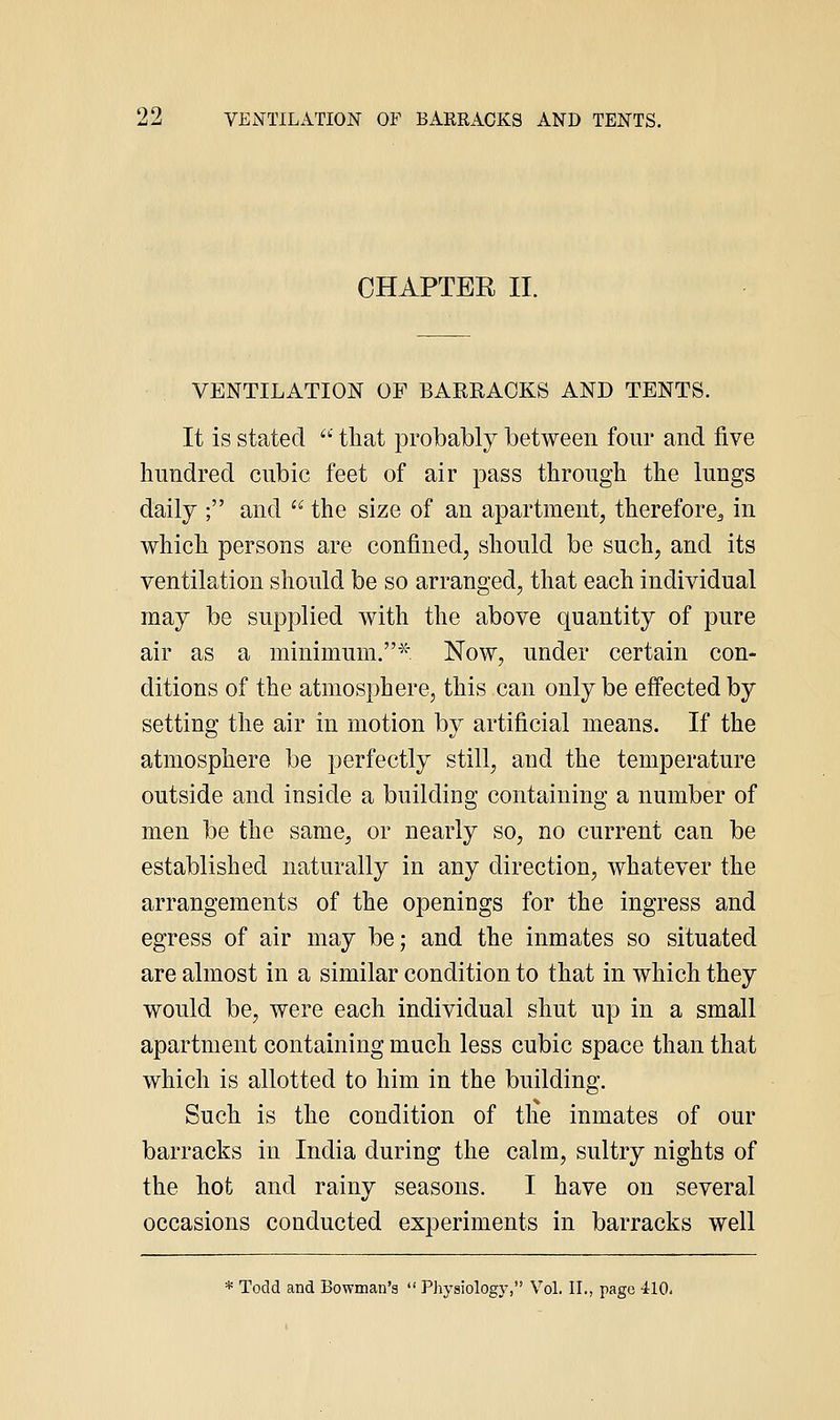 CHAPTER II. VENTILATION OF BAERAOKS AND TENTS. It is stated •' that probably between four and five hundred cubic feet of air pass through the lungs daily ; and the size of an apartment, therefore^ in which persons are confined, should be such, and its ventilation should be so arranged, that each individual may be supplied with the above quantity of pure air as a minimum.^: Now, under certain con- ditions of the atmosphere, this can only be effected by setting the air in motion by artificial means. If the atmosphere be perfectly still, and the temperature outside and inside a building containing a number of men be the same, or nearly so, no current can be established naturally in any direction, whatever the arrangements of the openings for the ingress and egress of air may be; and the inmates so situated are almost in a similar condition to that in which they would be, were each individual shut up in a small apartment containing much less cubic space than that which is allotted to him in the building. Such is the condition of tlie inmates of our barracks in India during the calm, sultry nights of the hot and rainy seasons. I have on several occasions conducted experiments in barracks well * Todd and Bowman's PJiysiology, Vol. II., page -ilO.