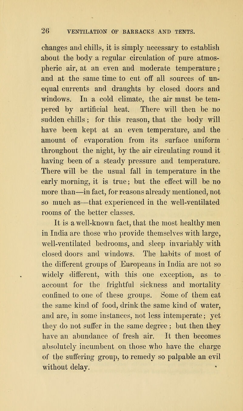 changes and chills, it is simply necessary to establish about the body a regular circulation of pure atmos- pheric air, at an even and moderate temperature; and at the same time to cut off all sources of un- equal currents and draughts by closed doors and windows. In a cold climate, the air must be tem- pered by artificial heat. There will then be no sudden chills; for this reason, that the body will have been kept at an even temperature, and the amount of evaporation from its surface uniform throughout the night, by the air circulating round it having been of a steady pressure and temperature. There will be the usual fall in temperature in the early morning, it is true; but the effect will be no more than—^in fact, for reasons already mentioned, not so much as—that experienced in the well-ventilated rooms of the better classes. It is a well-known fact, that the most healthy men in India are those who provide themselves with large, well-ventilated bedrooms, and sleep invariably with closed doors and windows. The habits of most of the different groups of Europeans in India are not so widely different, with this one exception, as to account for the frightful sickness and mortality confined to one of these groups. Some of them eat the same kind of food, drink the same kind of water, and are, in some instances, not less intemperate; yet they do not suffer in the same degree ; but then they have an abundance of fresh air. It then becomes absolutely incumbent on those who have the charge of the suffering group, to remedy so palpable an evil without delay.