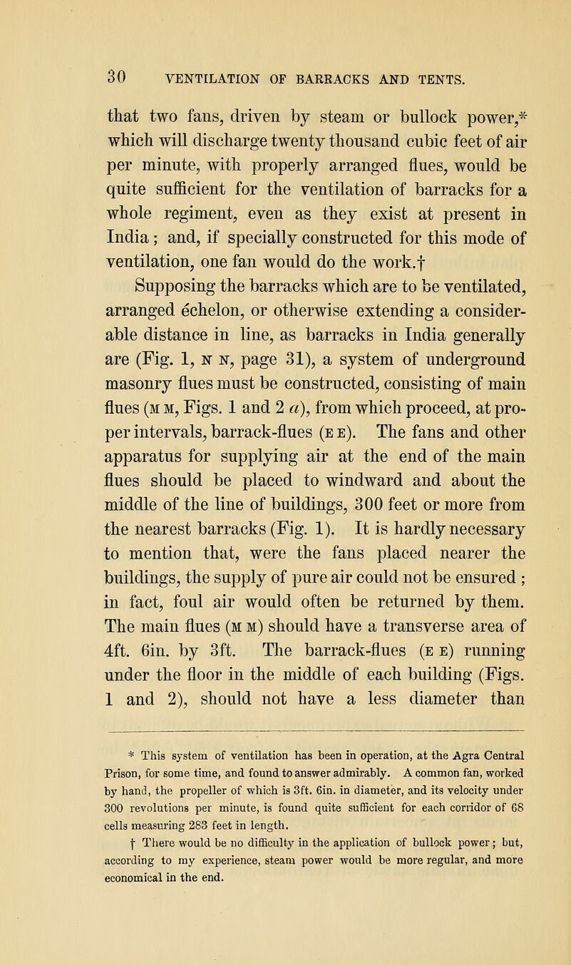 that two fans, driven by steam or bullock power,* which will discharge twenty thousand cubic feet of air per minute, with properly arranged flues, would be quite sufficient for the ventilation of barracks for a whole regiment, even as they exist at present in India; and, if specially constructed for this mode of ventilation, one fan would do the work.f Supposing the barracks which are to be ventilated, arranged echelon, or otherwise extending a consider- able distance in line, as barracks in India generally are (Fig. 1, n n, page 31), a system of underground masonry flues must be constructed, consisting of main flues (m m, Figs. 1 and 2 a), from which proceed, at pro- per intervals, barrack-flues (ee). The fans and other apparatus for supplying air at the end of the main flues should be placed to windward and about the middle of the line of buildings, 300 feet or more from the nearest barracks (Fig. 1). It is hardly necessary to mention that, were the fans placed nearer the buildings, the supply of pure air could not be ensured ; in fact, foul air would often be returned by them. The main flues (m m) should have a transverse area of 4ft. 6in. by 3ft. The barrack-flues (e e) running under the floor in the middle of each building (Figs. 1 and 2), should not have a less diameter than * This system of ventilation has been in operation, at the Agra Central Prison, for some time, and found to answer admirably. A common fan, worked by hand, the propeller of which is 3ft. Gin. in diameter, and its velocity under 300 revolutions per minute, is found quite sufiScieut for each corridor of 68 cells measuring 283 feet in length. \ There would be no difficulty in the application of bullock power ; but, according to my experience, steam power would be more regular, and more economical in the end.