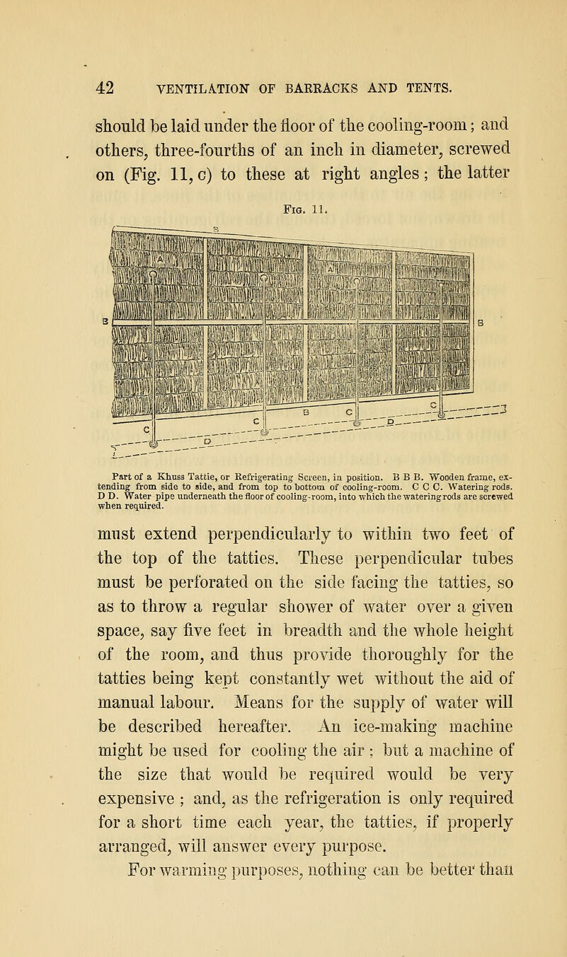 should be laid under the floor of the cooling-room; and others, three-fourths of an inch in diameter, screwed on (Fig. 11, c) to these at right angles; the latter Fig. 1L _ -^j)— __j. Part of a Khuss Tattie, or Kefrigerating Screen, in position. B B B. Wooden frame, ex- tending from Bide to side, and from top to bottom of cooling-room. C C C. Watering rods. D D. Water pipe underneatitliefloorof cooling-room, into which the watering rods are screwed when required. must extend perpendicularly to within two feet of the top of the tatties. These perpendicular tubes must be perforated on the side facing the tatties, so as to throw a regular shower of water over a given space, say five feet in breadth and the whole height of the room, and thus provide thoroughly for the tatties being kept constantly wet without the aid of manual labour. Means for the supply of water will be described hereafter. An ice-making machine might be used for cooling the air ; but a machine of the size that would be required would be very expensive ; and, as the refrigeration is only required for a short time each year, the tatties, if properly arranged, will answer every purpose. For warming purposes, nothing can be better than
