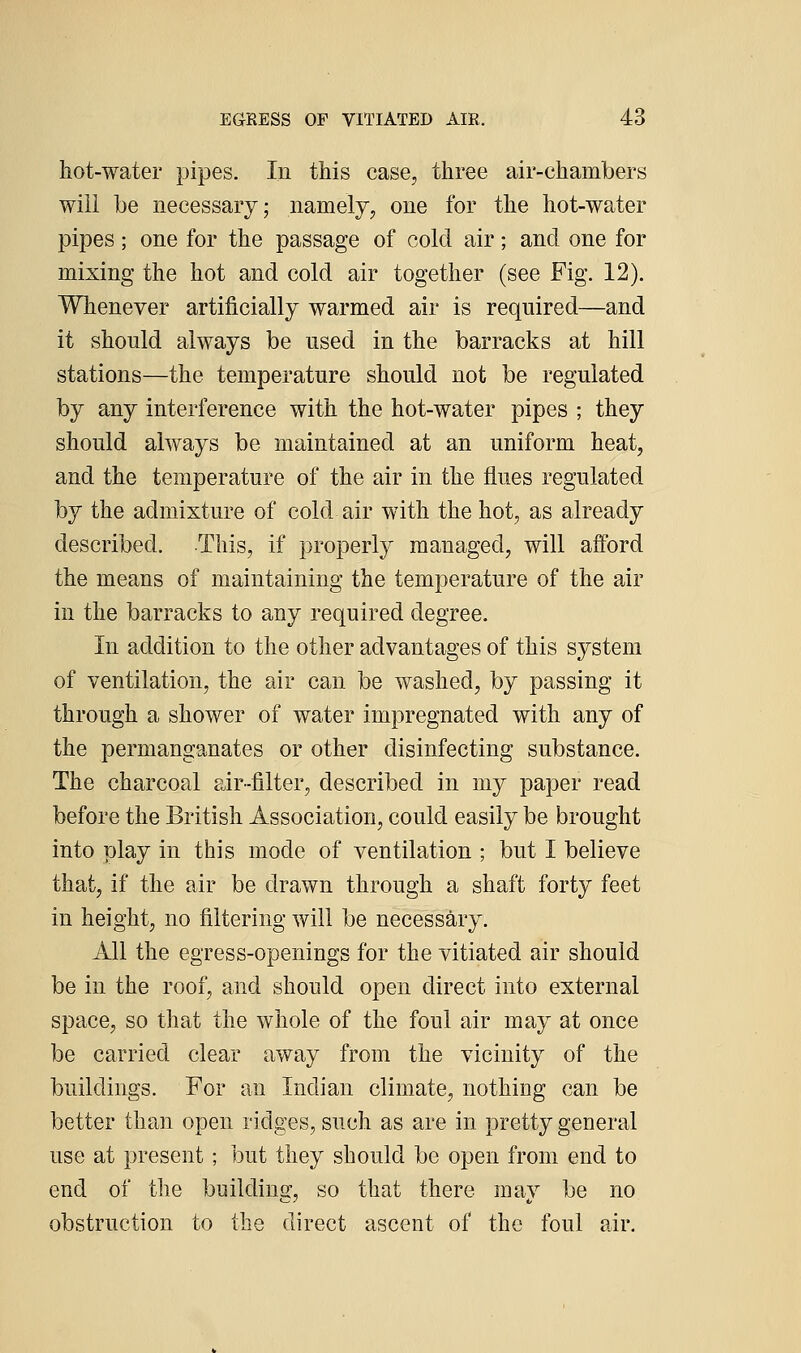 liot-water pipes. In this case, three air-chambers will be necessary; namely, one for the hot-water pipes; one for the passage of cold air; and one for mixing the hot and cold air together (see Fig. 12). Whenever artificially warmed air is required—and it should always be used in the barracks at hill stations—the temperature should not be regulated by any interference with the hot-water pipes ; they should always be maintained at an uniform heat, and the temperature of the air in the flues regulated by the admixture of cold air with the hot, as already described. This, if properly managed, will afford the means of maintaining the temperature of the air in the barracks to any required degree. In addition to the other advantages of this system of ventilation, the air can be washed, by passing it through a shower of water impregnated with any of the permanganates or other disinfecting substance. The charcoal air-filter, described in my paper read before the British Association, could easily be brought into play in this mode of ventilation ; but I believe that, if the air be drawn through a shaft forty feet in height, no filtering will be necessary. All the egress-openings for the vitiated air should be in the roof, and should open direct into external space, so that the whole of the foul air may at once be carried clear away from the vicinity of the buildings. For an Indian climate, nothing can be better than open ridges, such as are in pretty general use at present ; but they should be open from end to end of the building, so that there may be no obstruction to the direct ascent of the foul air.