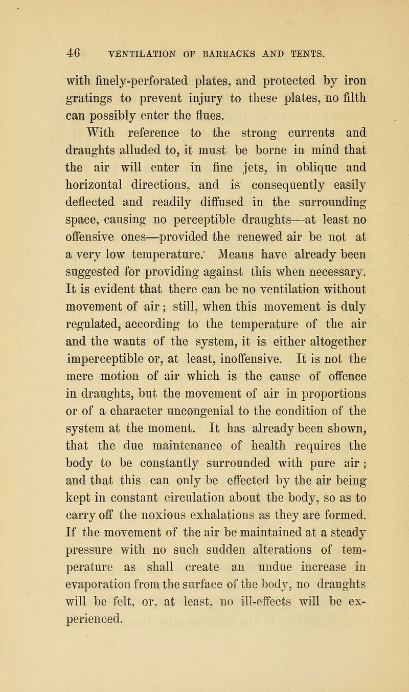 with finely-perforated plates, and protected by iron gratings to prevent injury to these plates, no filth can possibly enter the flues. With reference to the strong currents and draughts alluded to, it must be borne in mind that the air will enter in fine jets, in oblique and horizontal directions, and is consequently easily deflected and readily difi'used in the surrounding space, causing no perceptible draughts—at least no offensive ones—provided the renewed air be not at a very low temperature. Means have already been suggested for providing against this when necessary. It is evident that there can be no ventilation without movement of air; still, when this movement is duly regulated, according to the temperature of the air and the wants of the system, it is either altogether imperceptible or, at least, inoffensive. It is not the mere motion of air which is the cause of offence in draughts, but the movement of air in proportions or of a character uncongenial to the condition of the system at the moment. It has already been shown, that the due maintenance of health requires the body to be constantly surrounded with pure air ; and that this can only be effected by the air being kept in constant circulation about the body, so as to carry off the noxious exhalations as they are formed. If the movement of the air be maintained at a steady pressure with no such sudden alterations of tem- perature as shall create an undue increase in evaporation from the surface of the body, no draughts will be felt, or, at least, no ill-effects will be ex- perienced.