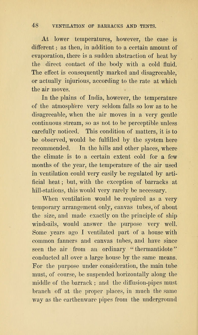 At lower temperatures, however, the case is different; as then, in addition to a certain amount of evaporation, there is a sudden abstraction of heat by the direct contact of the body with a cold fluid. The effect is consequently marked and disagreeable, or actually injurious, according to the rate at which the air moves. In the plains of India, however, the temperature of the atmosphere very seldom falls so low as to be disagreeable, when the air moves in a very gentle continuous stream, so as not to be perceptible unless carefully noticed. This condition of matters, it is to be observed, would be fulfilled by the system here recommended. In the hills and other places, where the climate is to a certain extent cold for a few months of the year, the temperature of the air used in ventilation could very easily be regulated by arti- ficial heat; but, with the exception of barracks at hill-stations, this would very rarely be necessary. When ventilation would be required as a very temporary arrangement only, canvas tubes, of about the size, and made exactly on the principle of ship windsails, would answer the purpose very well. Some years ago I ventilated part of a house with common fanners and canvas tubes, and have since seen the air from an ordinary  thermantidote conducted all over a large house by the same means. For the purpose under consideration, the main tube must, of course, be suspended horizontally along the middle of the barrack ; and the diffusion-pipes must branch off at the proper places, in much the same way as the earthenware pipes from the underground