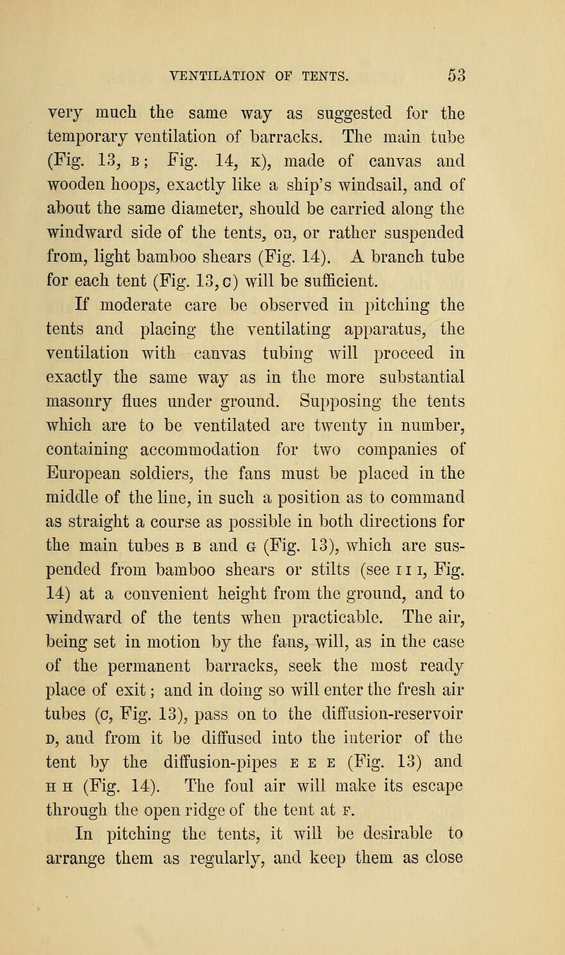 very much the same way as suggested for the temporary ventilation of barracks. The main tube (Fig. 13, B; Fig. 14, k), made of canvas and wooden hoops, exactly like a ship's windsail, and of about the same diameter, should be carried along the windward side of the tents, on, or rather suspended from, light bamboo shears (Fig. 14). A branch tube for each tent (Fig. 13, c) will be sufficient. If moderate care be observed in pitching the tents and placing the ventilating apparatus, the ventilation with canvas tubing will proceed in exactly the same way as in the more substantial masonry flues under ground. Supposing the tents which are to be ventilated are twenty in number, containing accommodation for two companies of European soldiers, the fans must be placed in the middle of the line, in such a position as to command as straight a course as possible in both directions for the main tubes b b and g (Fig. 13), which are sus- pended from bamboo shears or stilts (see 111, Fig. 14) at a convenient height from the ground, and to windward of the tents when practicable. The air, being set in motion by the fans, will, as in the case of the permanent barracks, seek the most ready place of exit; and in doing so will enter the fresh air tubes (c. Fig. 13), pass on to the diffusion-reservoir D, and from it be diffused into the interior of the tent by the diffusion-pipes e e e (Fig. 13) and H H (Fig. 14). The foul air will make its escape through the open ridge of the tent at f. In pitching the tents, it will be desirable to arrange them as regularly, and keep them as close
