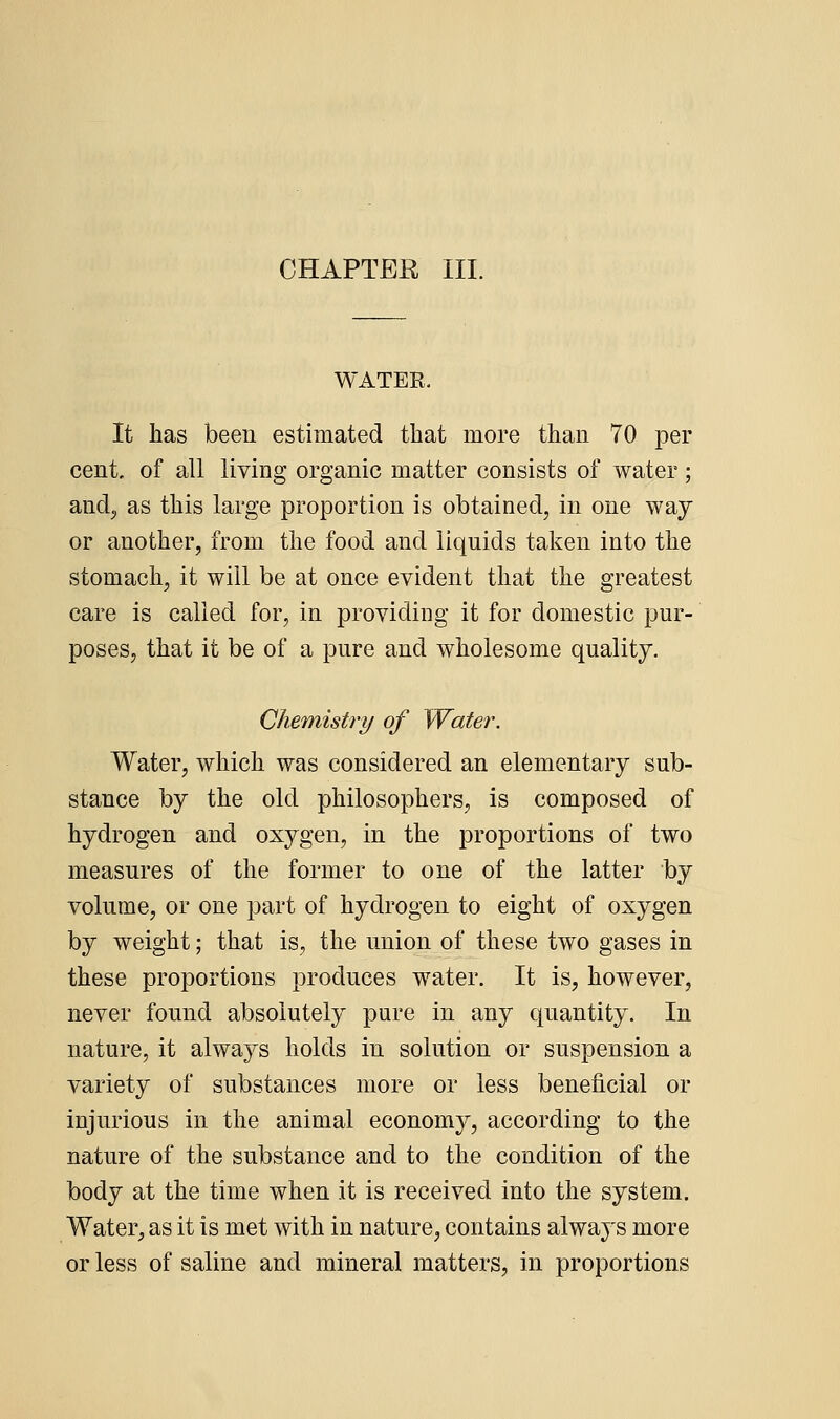 CHAPTER III. WATER. It has been estimated that more than 70 per cent, of all living organic matter consists of water; anclj as this large proportion is obtained, in one way or another, from the food and liquids taken into the stomach, it will be at once evident that the greatest care is called for, in providing it for domestic pur- poses, that it be of a pure and wholesome quality. Chemistry of Water. Water, which was considered an elementary sub- stance by the old philosophers, is composed of hydrogen and oxygen, in the proportions of two measures of the former to one of the latter by volume, or one part of hydrogen to eight of oxygen by weight; that is, the union of these two gases in these proportions produces water. It is, however, never found absolutely pure in any quantity. In nature, it always holds in solution or suspension a variety of substances more or less beneficial or injurious in the animal economy, according to the nature of the substance and to the condition of the body at the time when it is received into the system. Water, as it is met with in nature, contains always more or less of saline and mineral matters, in proportions