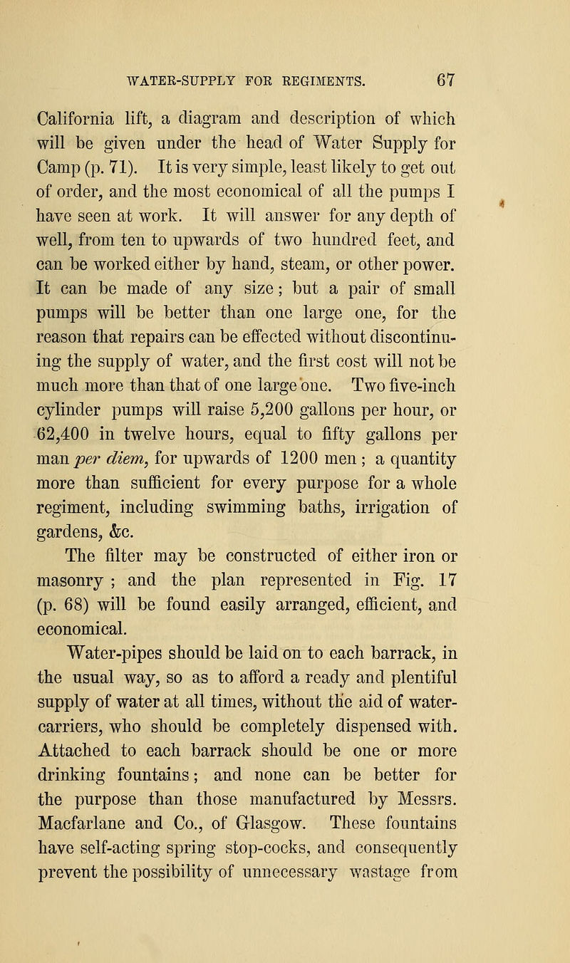 California lift, a diagram and description of which will be given under the head of Water Supply for Camp (p. 71). It is very simple, least likely to get out of order, and the most economical of all the pumps I have seen at work. It will answer for any depth of well, from ten to upwards of two hundred feet, and can be worked either by hand, steam, or other power. It can be made of any size; but a pair of small pumps will be better than one large one, for the reason that repairs can be effected without discontinu- ing the supply of water, and the first cost will not be much more than that of one large one. Two five-inch cylinder pumps will raise 5,200 gallons per hour, or 62,400 in twelve hours, equal to fifty gallons per msmper diem, for upwards of 1200 men ; a quantity more than sufficient for every purpose for a whole regiment, including swimming baths, irrigation of gardens, &c. The filter may be constructed of either iron or masonry ; and the plan represented in Fig. 17 (p. 68) will be found easily arranged, efficient, and economical. Water-pipes should be laid on to each barrack, in the usual way, so as to afford a ready and plentiful supply of water at all times, without the aid of water- carriers, who should be completely dispensed with. Attached to each barrack should be one or more drinking fountains; and none can be better for the purpose than those manufactured by Messrs. Macfarlane and Co., of Glasgow. These fountains have self-acting spring stop-cocks, and consequently prevent the possibility of unnecessary wastage from