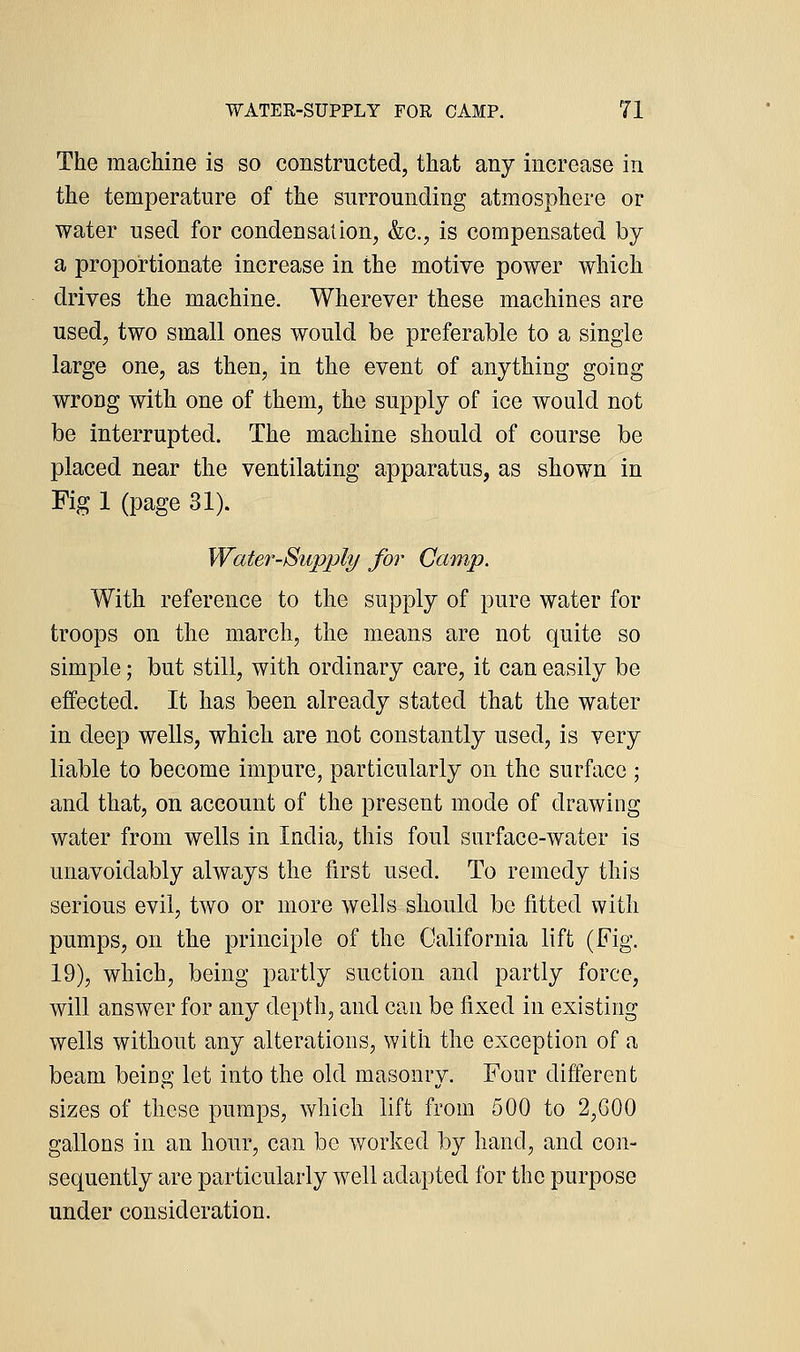 The machine is so constructed, that any increase in the temperature of the surrounding atmosphere or water used for condensation, &c., is compensated by a proportionate increase in the motive power which drives the machine. Wherever these machines are used, two small ones would be preferable to a single large one, as then, in the event of anything going wrong with one of them, the supply of ice would not be interrupted. The machine should of course be placed near the ventilating apparatus, as shown in Fig 1 (page 31). Water-Supply for Camp. With reference to the supply of pure water for troops on the march, the means are not quite so simple; but still, with ordinary care, it can easily be effected. It has been already stated that the water in deep wells, which are not constantly used, is very liable to become impure, particularly on the surface ; and that, on account of the present mode of drawing water from wells in India, this foul surface-water is unavoidably always the first used. To remedy this serious evil, two or more wells should be fitted with pumps, on the principle of the California lift (Fig. 19), which, being partly suction and partly force, will answer for any depth, and can be fixed in existing wells without any alterations, with the exception of a beam being let into the old masonry. Four different sizes of these pumps, which lift from 500 to 2,G00 gallons in an hour, can be worked by hand, and con- sequently are particularly well adapted for the purpose under consideration.