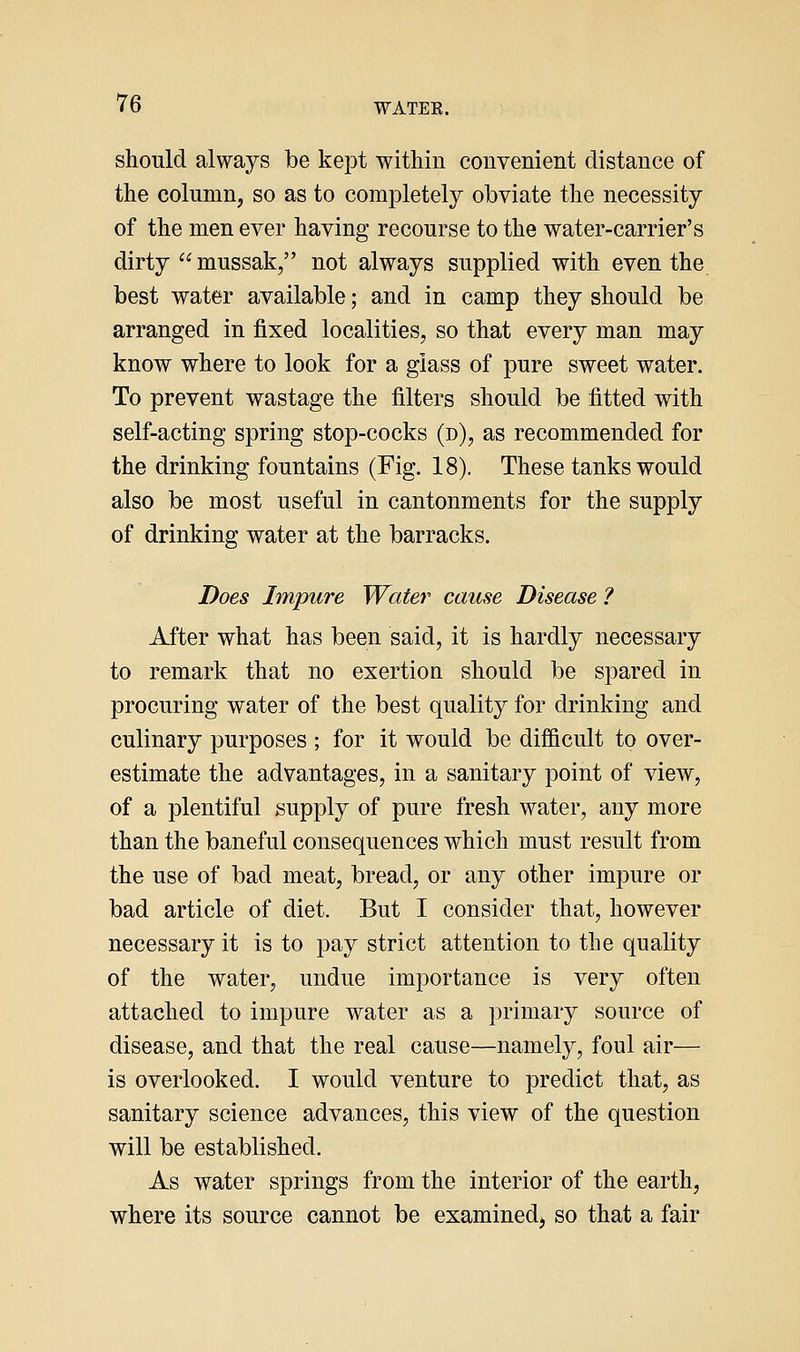 should always be kept within convenient distance of the column, so as to completely obviate the necessity of the men ever having recourse to the water-carrier's dirty  mussak, not always supplied with even the best water available; and in camp they should be arranged in fixed localities, so that every man may know where to look for a glass of pure sweet water. To prevent wastage the filters should be fitted with self-acting spring stop-cocks (n), as recommended for the drinking fountains (Fig. 18). These tanks would also be most useful in cantonments for the supply of drinking water at the barracks. Does Impure Water cause Disease ? After what has been said, it is hardly necessary to remark that no exertion should be spared in procuring water of the best quality for drinking and culinary purposes ; for it would be difficult to over- estimate the advantages, in a sanitary point of view, of a plentiful supply of pure fresh water, any more than the baneful consequences which must result from the use of bad meat, bread, or any other impure or bad article of diet. But I consider that, however necessary it is to pay strict attention to the quality of the water, undue importance is very often attached to impure water as a primary source of disease, and that the real cause—namely, foul air— is overlooked. I would venture to predict that, as sanitary science advances, this view of the question will be established. As water springs from the interior of the earth, where its source cannot be examined^ so that a fair