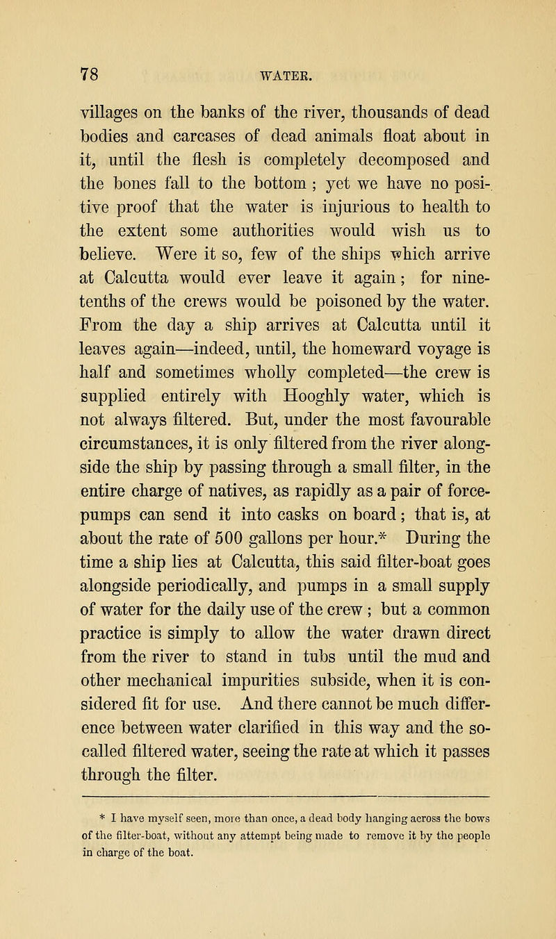 villages on the banks of tlie river, thousands of dead bodies and carcases of dead animals float about in it, until the flesh is completely decomposed and the bones fall to the bottom ; yet we have no posi-, tive proof that the water is injurious to health to the extent some authorities would wish us to believe. Were it so, few of the ships which arrive at Calcutta would ever leave it again; for nine- tenths of the crews would be poisoned by the water. From the day a ship arrives at Calcutta until it leaves again—indeed, until, the homeward voyage is half and sometimes wholly completed—the crew is supplied entirely with Hooghly water, which is not always filtered. But, under the most favourable circumstances, it is only filtered from the river along- side the ship by passing through a small filter, in the entire charge of natives, as rapidly as a pair of force- pumps can send it into casks on board; that is, at about the rate of 500 gallons per hour.^ During the time a ship lies at Calcutta, this said filter-boat goes alongside periodically, and pumps in a small supply of water for the daily use of the crew; but a common practice is simply to allow the water drawn direct from the river to stand in tubs until the mud and other mechanical impurities subside, when it is con- sidered fit for use. And there cannot be much differ- ence between water clarified in this way and the so- called filtered water, seeing the rate at which it passes through the filter. * I have myself seen, more than once, a dead body hanging across the bows of the filter-boat, without any attempt being made to remove it by the people in charge of the boat.