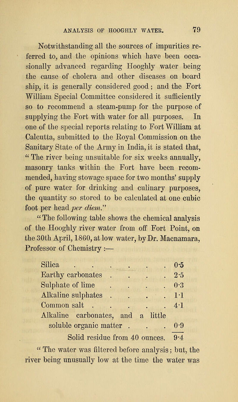 Notwithstanding all the sources of impurities re- ferred to, and the opinions which have been occa- sionally advanced regarding Hooghly water being the cause of cholera and other diseases on board ship, it is generally considered good; and the Fort William Special Committee considered it sufficiently so to recommend a steam-pump for the purpose of supplying the Fort with water for all purposes. In one of the special reports relating to Fort William at Calcutta, submitted to the Royal Commission on the Sanitary State of the Army in India, it is stated that,  The river being unsuitable for six weeks annually, masonry tanks within the Fort have been recom- mended, having stowage space for two months' supply of pure water for drinking and culinary purposes, the quantity so stored to be calculated at one cubic foot per head j!9er 6i^zem.  The following table shows the chemical analysis of the Hooghly river water from off Fort Point, on the 30th April, 1860, at low water, by Dr. Macnamara, Professor of Chemistry :— Silica . . . . . .0-5 Earthy carbonates , . . .2-5 Sulphate of lime . . . .0-3 Alkaline sulphates . . . . 1*1 Common salt 4*1 Alkaline carbonates, and a little soluble organic matter . . .0-9 Solid residue from 40 ounces. 9*4  The water was filtered before analysis; but, the river being unusually low at the time the water was