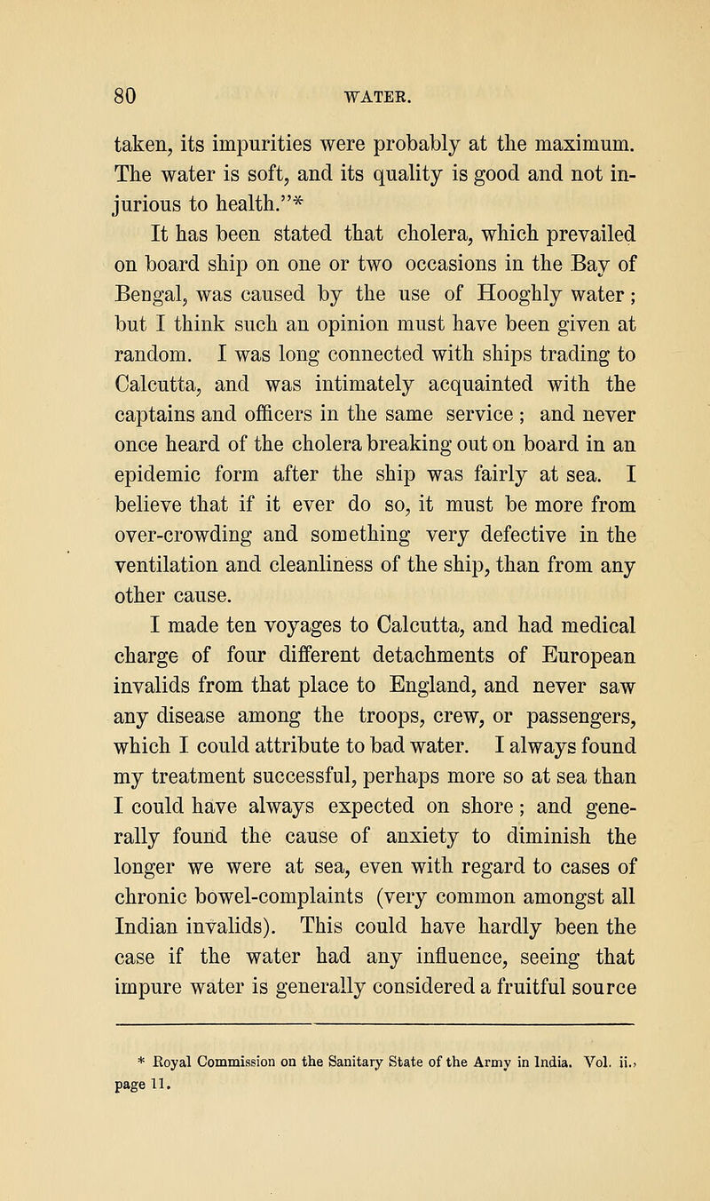 taken, its impurities were probably at the maximum. The water is soft, and its quality is good and not in- jurious to health.* It has been stated that cholera, which prevailed on board ship on one or two occasions in the Bay of Bengal, was caused by the use of Hooghly water; but I think such an opinion must have been given at random. I was long connected with ships trading to Calcutta, and was intimately acquainted with the captains and officers in the same service ; and never once heard of the cholera breaking out on board in an epidemic form after the ship was fairly at sea. I believe that if it ever do so, it must be more from over-crowding and something very defective in the ventilation and cleanliness of the ship, than from any other cause. I made ten voyages to Calcutta, and had medical charge of four different detachments of European invalids from that place to England, and never saw any disease among the troops, crew, or passengers, which I could attribute to bad water. I always found my treatment successful, perhaps more so at sea than I could have always expected on shore; and gene- rally found the cause of anxiety to diminish the longer we were at sea, even with regard to cases of chronic bowel-complaints (very common amongst all Indian invalids). This could have hardly been the case if the water had any influence, seeing that impure water is generally considered a fruitful source * Eoyal Commission on the Sanitary State of the Army in India. Vol. ii. page 11.