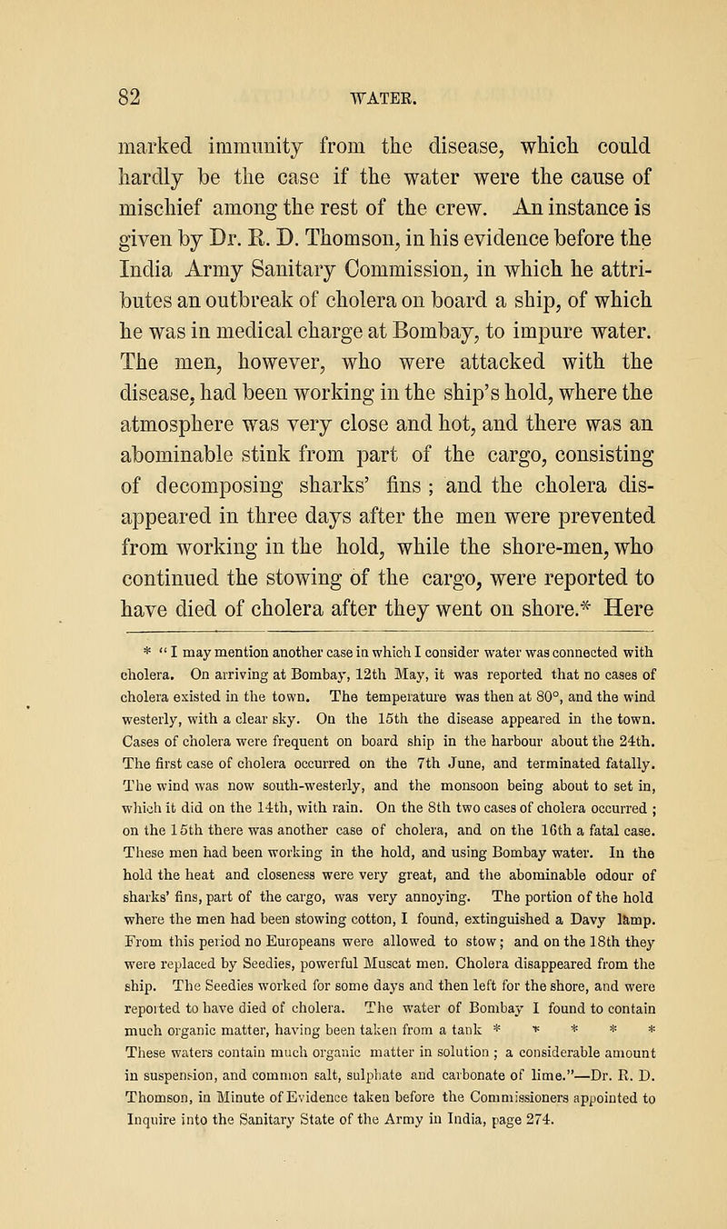 marked immunity from the disease, wliich coald hardly be the case if the water were the cause of mischief among the rest of the crew. An instance is given by Dr. R. D. Thomson, in his evidence before the India Army Sanitary Commission, in which he attri- butes an outbreak of cholera on board a ship, of which he was in medical charge at Bombay, to impure water. The men, however, who were attacked with the disease, had been working in the ship's hold, where the atmosphere was very close and hot, and there was an abominable stink from part of the cargo, consisting of decomposing sharks' fins ; and the cholera dis- appeared in three days after the men were prevented from working in the hold, while the shore-men, who continued the stowing of the cargo, were reported to have died of cholera after they went on shore.^ Here *  I may mention another case in which I consider water was connected with cholera. On arriving at Bombay, 12th May, it was reported that no cases of cholera existed in the town. The temperature was then at 80°, and the wind westerly, with a clear sky. On the 15th the disease appeared in the town. Cases of cholera were frequent on board ship in the harbour about the 24th. The first case of cholera occurred on the 7th June, and terminated fatally. The wind was now south-westerly, and the monsoon being about to set in, which it did on the 14:th, with rain. On the 8th two cases of cholera occurred ; on the 15th there was another case of cholera, and on the 16th a fatal case. These men had been working in the hold, and using Bombay water. In the hold the heat and closeness were very great, and the abominable odour of sharks'fins, part of the cargo, was very annoying. The portion of the hold where the men had been stowing cotton, I found, extinguished a Davy l^mp. From this period no Europeans were allowed to stow; and on the 18th they were replaced by Seedies, powerful Muscat men. Cholera disappeared from the ship. The Seedies worked for some days and then left for the shore, and were reported to have died of cholera. The water of Bombay I found to contain much organic matter, having been taken from a tank * * * * * These waters contain much organic matter in solution ; a considerable amount in suspens-ion, and common salt, sulphate and carbonate of lime.—Dr. R. D. Thomson, in Minute of Evidence taken before the Commissioners appointed to Inquire into the Sanitary State of the Army in India, page 274.