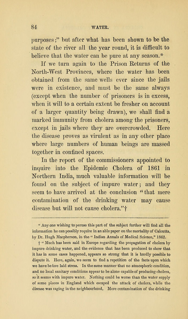 purposes; but after what has been shown to be the state of the river all the year round, it is difficult to believe that the water can be pure at any season.* If we turn again to the Prison Returns of the North-West Provinces, where the water has been obtained from the same wells ever since the jails were in existence, and must be the same always (except when the number of prisoners is in excess, when it will to a certain extent be fresher on account of a larger quantity being drawn), we shall find a marked immunity from cholera among the prisoners, except in jails where they are overcrowded. Here the disease proves as virulent as in any other place where large numbers of human beings are massed together in confined spaces. In the report of the commissioners appointed to inquire into the Epidemic Cholera of 1861 in Northern India, much valuable information will be found on the subject of impure water; and they seem to have arrived at the conclusion that mere contamination of the drinking water may cause disease but will not cause cholera.! =<= Auy one wishing to peruse this part of the subject further will find all the information he can possibly require in an able paper on the mortality of Calcutta, by Dr. Hugh Macpherson, in the  Indian Annals of Medical Science, 1862. f  Much has been said in Europe regarding the propagation of cholera by impure drinking water, and the evidence that has been produced to show that it has in some cases happened, appears so strong that it is hardly possible to dispute it. Here, again, we seem to find a repetition of the facts upon which we have before laid stress. In the same manner that no atmospheric condition, and no local sanitary conditions appear to be alone capable of producing cholera, so it seems with impure water. Nothing could be worse than the water supply of some places in England which escaped the attack of cholera, while the disease was raging in the neighbourhood, Mere contamination of the drinking