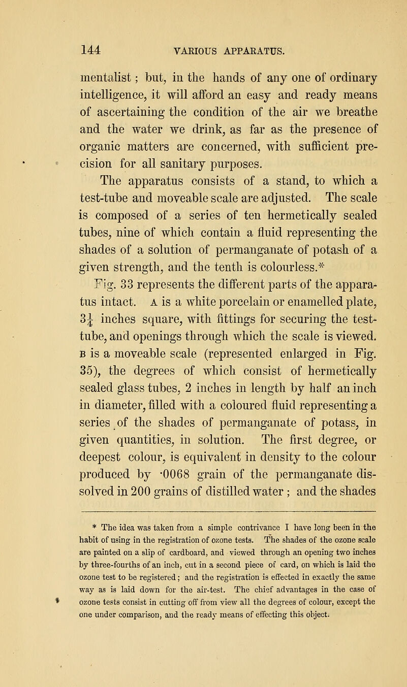 mentalist; but, in the hands of any one of ordinary intelligence, it will afford an easy and ready means of ascertaining the condition of the air we breathe and the water we drink, as far as the presence of organic matters are concerned, with sufficient pre- cision for all sanitary purposes. The apparatus consists of a stand, to which a test-tube and moveable scale are adjusted. The scale is composed of a series of ten hermetically sealed tubes, nine of which contain a fluid representing the shades of a solution of permanganate of potash of a given strength, and the tenth is colourless.^ Fig. 33 represents the different parts of the appara- tus intact. A is a white porcelain or enamelled plate, 3J inches square, with fittings for securing the test- tube, and openings through which the scale is viewed. B is a moveable scale (represented enlarged in Fig. 35), the degrees of which consist of hermetically sealed glass tubes, 2 inches in length by half an inch in diameter, filled with a coloured fluid representing a series of the shades of permanganate of potass, in given quantities, in solution. The first degree, or deepest colour, is equivalent in density to the colour produced by -0068 grain of the permanganate dis- solved in 200 grains of distilled water ; and the shades * The idea was taken from a simple contrivance I have long been in the habit of using in the registration of ozone tests. The shades of the ozone scale are painted on a slip of cardboard, and viewed through an opening two inches by three-fourths of an inch, cut in a second piece of card, on which is laid the ozone test to be registered; and the registration is effected in exactly the same way as is laid down for the air-test. The chief advantages in the case of ozone tests consist in cutting off from view all the degrees of colour, except the one under comparison, and the ready means of effecting this objects