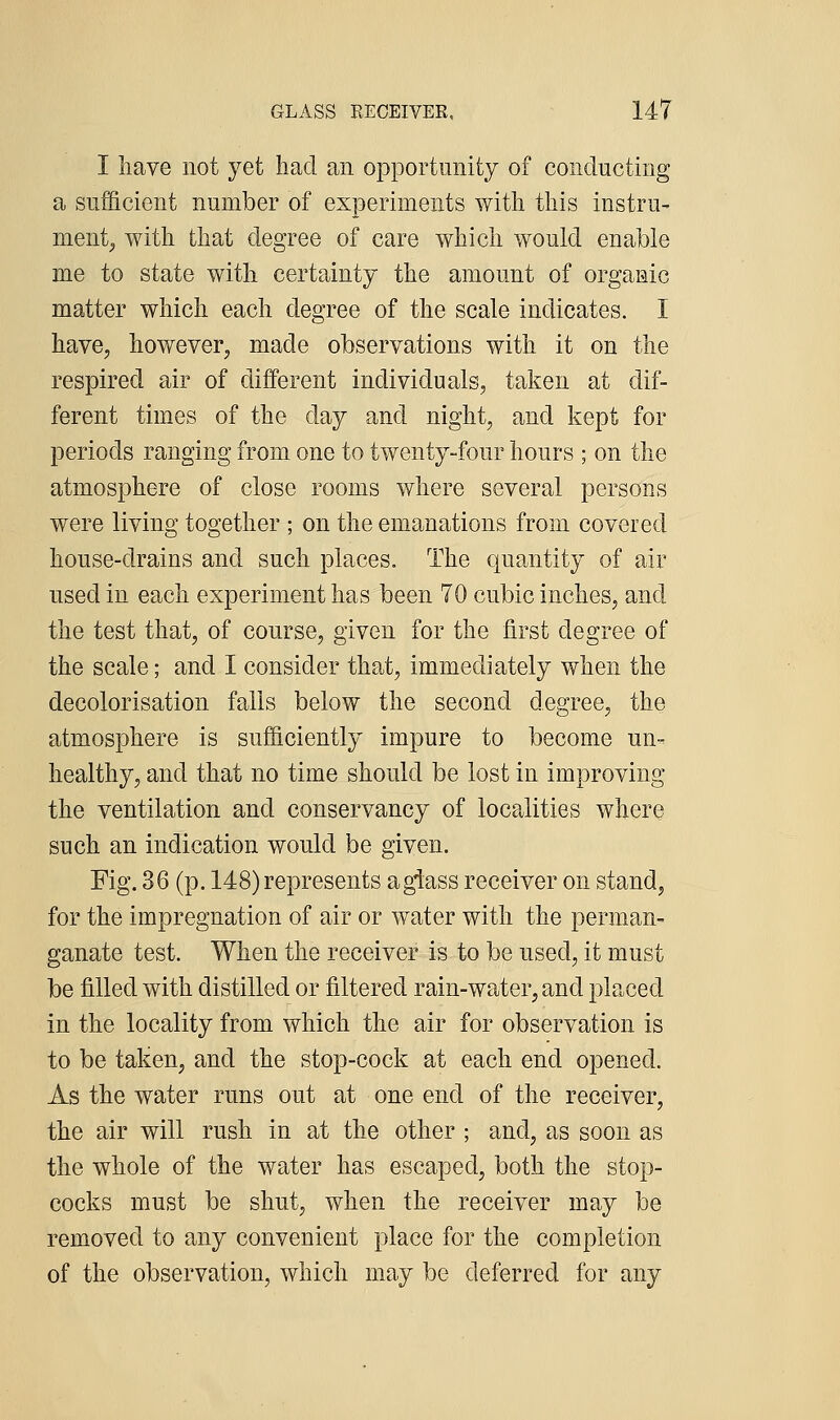 I have not yet had an opportunity of conducting a sufficient number of experiments with this instru- ment^ with that degree of care which would enable me to state with certainty the amount of organic matter wliich each degree of the scale indicates. I have, however, made observations with it on the respired air of different individuals, taken at dif- ferent times of the day and night, and kept for periods ranging from one to twenty-four hours ; on the atmosphere of close rooms where several persons were living together ; on the emanations from covered house-drains and such places. The quantity of air used in each experiment has been 70 cubic inches, and the test that, of course, given for the first degree of the scale; and I consider that, immediately when the decolorisation falls below the second degree, the atmosphere is sufficiently impure to become un- healthy, and that no time should be lost in improving the ventilation and conservancy of localities where such an indication would be given. Fig. 36 (p. 148)represents agiass receiver on stand, for the impregnation of air or water with the perman- ganate test. When the receiver is to be used, it must be filled with distilled or filtered rain-water, and placed in the locality from which the air for observation is to be taken, and the stop-cock at each end opened. As the water runs out at one end of the receiver, the air will rush in at the other ; and, as soon as the whole of the water has escaped, both the stop- cocks must be shut, when the receiver may be removed to any convenient place for the completion of the observation, which may be deferred for any