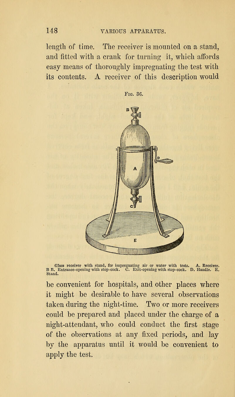 length of time. The receiver is movmted on a stand, and fitted with a crank for turning it, which affords easy means of thoroughly impregnating the test with its contents. A receiver of this description would Fig. 36. Glass receiver witli stand, for impregnating aii- or water with, teats. A. Receiver. B B. Entrance-opening with stop-cock. C. Exit-opening vrith stop-cock. D. Handle. E, Stand. be convenient for hospitals, and other places where it might be desirable to have several observations taken during the night-time. Two or more receivers could be prepared and placed under the charge of a night-attendant, who could conduct the first stage of the observations at any fixed periods, and lay by the apparatus until it would be convenient to apply the test.